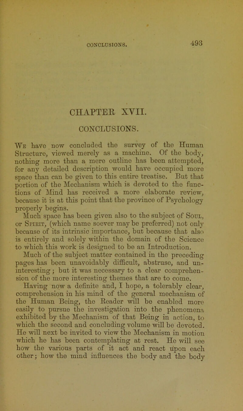 CHAPTER XVII. CONCLUSIONS. We have now concluded the survey of the Human Structure, viewed merely as a machine. Of the body, nothing more than a mere outline has been attempted, for any detailed description would have occupied more space than can bo given to this entire treatise. But that portion of the Mechanism which is devoted to the func- tions of Mind has received a more elaborate review, because it is at this point that the province of Psychology properly begins. Much space has been given also to the subject of Soul, or Spirit, (which name soever may be preferred) not only because of its intrinsic importance, but because that also is entirely and solely within the domain of the Science to which this work is designed to be an Introduction. Much of the subject matter contained in the preceding pages has been unavoidably difficult, abstruse, and un- interesting ; but it was necessary to a clear comprehen- sion of the more interesting themes that are to come. Having now a definite and, I hope, a tolerably clear, comprehension in his mind of the general mechanism of the Human Being, the Reader will be enabled more easily to pursue the investigation into the phenomena exhibited by the Mechanism of that Being in action, to which the second and concluding volume will be devoted. He will next be invited to view the Mechanism in motion which he has been contemplating at rest. He will see how the various parts of it act and react upon each other; how the mind influences the body and the body