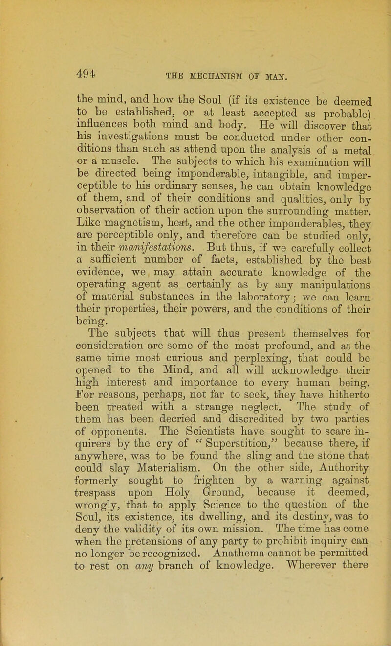 the mind, and how the Soul (if its existence be deemed to be established, or at least accepted as probable) influences both mind and body. He will discover that his investigations must be conducted under other con- ditions than such as attend upon the analysis of a metal or a muscle. The subjects to which his examination will be directed being imponderable, intangible, and imper- ceptible to his ordinary senses, he can obtain knowledge of them, and of their conditions and qualities, only by observation of their action upon the surrounding matter. Like magnetism, heat, and the other imponderables, they are perceptible only, and therefore can be studied only, in their manifestations. But thus, if we carefully collect a sufficient number of facts, established by the best evidence, we may attain accurate knowledge of the operating agent as certainly as by any manipulations of material substances in the laboratory; we can learn their properties, their powers, and the conditions of their being. The subjects that will thus present themselves for consideration are some of the most profound, and at the same time most curious and perplexing, that could be opened to the Mind, and all will acknowledge their high interest and importance to every human being. For reasons, perhaps, not far to seek, they have hitherto been treated with a strange neglect. The study of them has been decried and discredited by two parties of opponents. The Scientists have sought to scare in- quirers by the cry of “ Superstition,” because there, if anywhere, was to be found the sling and the stone that could slay Materialism. On the other side. Authority formerly sought to frighten by a warning against trespass upon Holy Ground, because it deemed, wrongly, that to apply Science to the question of the Soul, its existence, its dwelling, and its destiny, was to deny the validity of its own mission. The time has come when the pretensions of any party to prohibit inquiry can no longer be recognized. Anathema cannot be permitted to rest on any branch of knowledge. Wherever there