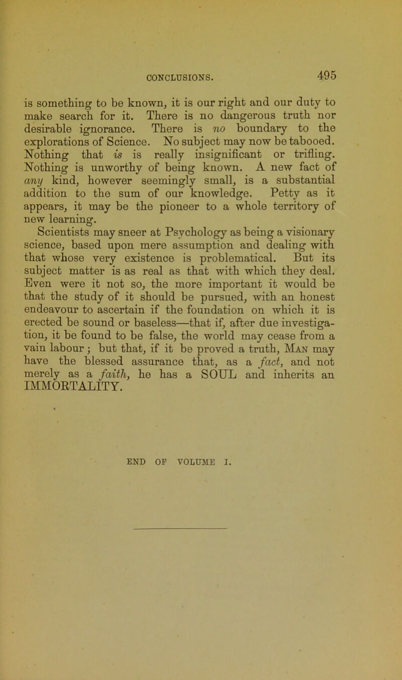 is something to be known, it is our right and our duty to make search for it. There is no dangerous truth nor desirable ignorance. There is no boundary to the explorations of Science. No subject may now be tabooed. Nothing that is is really insignificant or trifling. Nothing is unworthy of being known. A new fact of any kind, however seemingly small, is a substantial addition to the sum of our knowledge. Petty as it appears, it may be the pioneer to a whole territory of new learning. Scientists may sneer at Psychology as being a visionary science, based upon mere assumption and dealing with that whose very existence is problematical. But its subject matter is as real as that with which they deal. Even were it not so, the more important it would be that the study of it should be pursued, with an honest endeavour to ascertain if the foundation on which it is erected be sound or baseless—that if, after due investiga- tion, it be found to be false, the world may cease from a vain labour; but that, if it be proved a truth, Man may have the blessed assurance that, as a fact, and not merely as a faith, he has a SOUL and inherits an IMMORTALITY. END OP VOLUME I.
