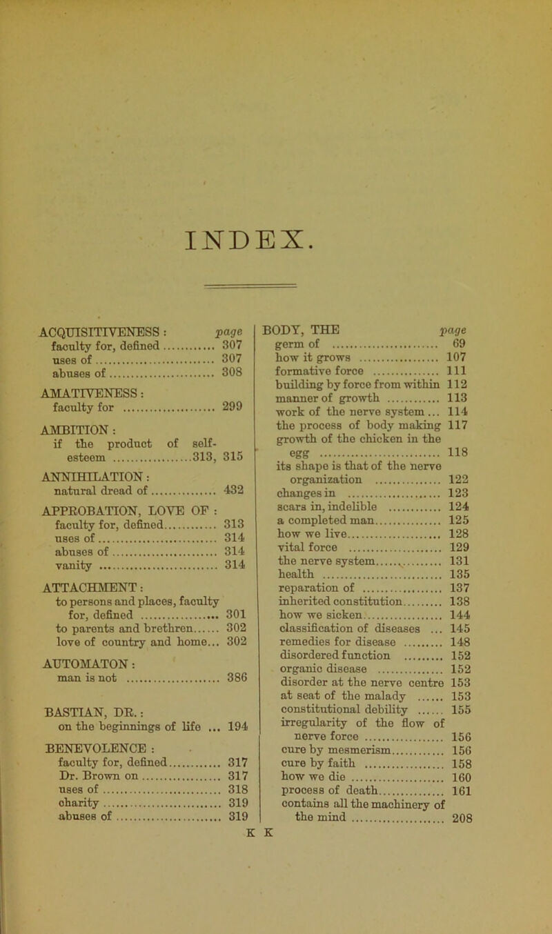 INDEX ACQUISITIVENESS: page faculty for, defined 307 uses of 307 abuses of 308 AMATIVENESS: faculty for 299 AMBITION : if tbe product of self- esteem 313, 315 ANNIHILATION: natural dread of 432 APPROBATION, LOVE OF : faculty for, defined 313 uses of 314 abuses of 314 vanity 314 ATTACHMENT: to persons and places, faculty for, defined 301 to parents and brethren 302 love of country and borne... 302 AUTOMATON: man is not 386 BASTIAN, DR.: on tbe beginnings of life ... 194 BENEVOLENCE: faculty for, defined 317 Dr. Brown on 317 uses of 318 oharity 319 abuses of 319 K BODY, THE page germ of 69 bow it grows 107 formative force Ill building by force from within 112 manner of growth 113 work of tbo nerve system ... 114 the process of body making 117 growth of the chicken in the egg 118 its shape is that of the nerve organization 122 changes in 123 scars in, indelible 124 a completed man 125 how we live 128 vital force 129 the nerve system v 131 health 135 reparation of 137 inherited constitution 138 how we sicken 144 classification of diseases ... 145 remedies for disease 148 disordered function 152 organic disease 152 disorder at the nerve centre 153 at seat of the malady 153 constitutional debility 155 irregularity of the flow of nerve force 156 cure by mesmerism 156 cure by faith 158 how wo die 160 process of death 161 contains all the machinery of the mind 208 K