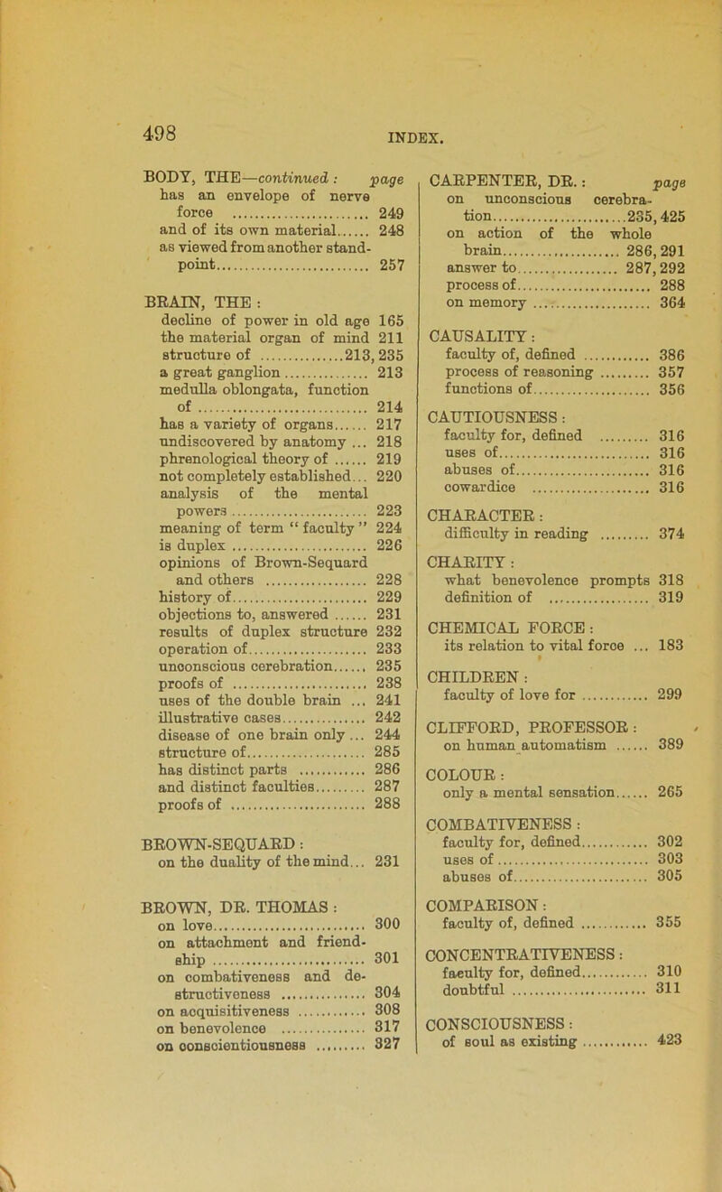 BODY, THE—continued : page has an envelope of nerve force 249 and of its own material 248 as viewed from another stand- point 257 BRAIN, THE : decline of power in old age 165 the material organ of mind 211 structure of 213,235 a great ganglion 213 medulla oblongata, function of 214 has a variety of organs 217 undiscovered by anatomy ... 218 phrenological theory of 219 not completely established... 220 analysis of the mental powers 223 meaning of term “ faculty ” 224 is duplex 226 opinions of Brown-Sequard and others 228 history of 229 objections to, answered 231 results of duplex structure 232 operation of 233 unconscious cerebration 235 proofs of 238 uses of the double brain ... 241 illustrative cases 242 disease of one brain only ... 244 structure of 285 has distinct parts 286 and distinct faculties 287 proofs of 288 BROWN-SEQUARD: on the duality of the mind... 231 BROWN, DR. THOMAS : on love 300 on attachment and friend- ship 301 on combativeness and de- structiveness 304 on acquisitiveness 308 on benevolence 317 on conscientiousness 327 CARPENTER, DR.: on unconscious cerebra- tion 235,425 on action of the whole brain 286,291 answer to 287,292 process of 288 on memory 364 CAUSALITY: faculty of, defined 386 process of reasoning 357 functions of 356 CAUTIOUSNESS: faculty for, defined 316 uses of 316 abuses of 316 cowardice 316 CHARACTER: difficulty in reading 374 CHARITY : what benevolence prompts 318 definition of 319 CHEMICAL FORCE: its relation to vital force ... 183 CHILDREN : faculty of love for 299 CLIFFORD, PROFESSOR : on human automatism 389 COLOUR: only a mental sensation 265 COMBATIVENESS : faculty for, defined 302 uses of 303 abuses of 305 COMPARISON: faculty of, defined 355 CONCENTRATIVENESS: faeulty for, defined 310 doubtful 311 CONSCIOUSNESS: of soul as existing 423