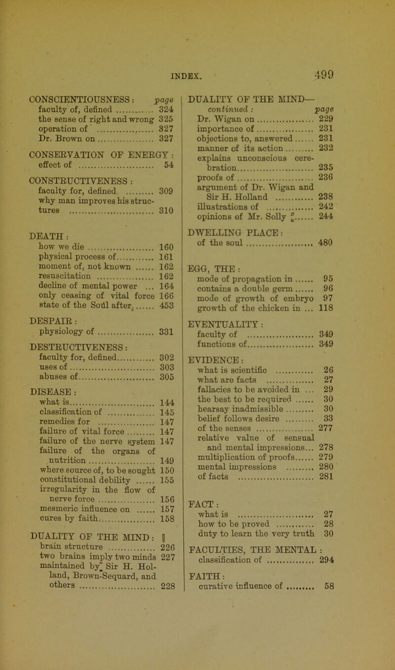 CONSCIENTIOUSNESS: page faculty of, defined 324 the sense of right and wrong 325 operation of 327 Dr. Brown on 327 CONSERVATION OF ENERGY : effect of 54 CONSTRUCTIVENESS : faculty for, defined 309 why man improves his struc- tures 310 DEATH: how we die 160 physical process of 161 moment of, not known 162 resuscitation 162 decline of mental power ... 164 only ceasing of vital force 166 state of the Soill after4 453 DESPAIR : physiology of 331 DESTRUCTIVENESS: faculty for, defined 302 uses of 303 abuses of 305 DISEASE : what is 144 classification of 145 remedies for 147 failure of vital force 147 failure of the nerve system 147 failure of the organs of nutrition 149 where source of, to be sought 150 constitutional debility 155 irregularity in the flow of nerve force 156 mesmeric influence on 157 cures by faith, 158 DUALITY OF THE MIND: Ij brain structure 226 two brains imply two minds 227 maintained by Sir H. Hol- land, Brown-Sequard, and others 228 DUALITY OF THE MIND— continued: page Dr. Wigan on 229 importance of 231 objections to, answered 231 manner of its action 232 explains unconscious cere- bration 235 proofs of 236 argument of Dr. Wigan and Sir H. Holland 238 illustrations of 242 opinions of Mr. Solly J 244 DWELLING PLACE: of the soul 480 EGG, THE : mode of propagation in 95 contains a double germ 96 mode of growth of embryo 97 growth of the chicken in ... 118 EVENTUALITY : faculty of 349 functions of 349 EVIDENCE: what is scientific 26 what are facts 27 fallacies to be avoided in ... 29 the best to be required 30 hearsay inadmissible 30 belief follows desire 33 of the senses 277 relative value of sensual and mental impressions... 278 multiplication of proofs 279 mental impressions 280 of facts 281 FACT: what is 27 how to be proved 28 duty to learn the very truth 30 FACULTIES, THE MENTAL : classification of 294 FAITH: curative influence of 58