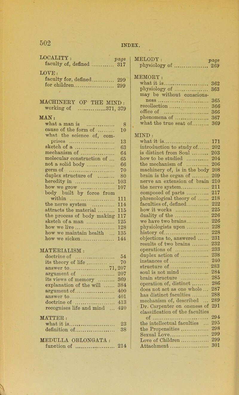 INDEX. LOCALITY: page faculty of, defined 317 LOVE: faculty for, defined 299 for children 299 / MACHINERY OF THE MIND : working of 371, 379 MAN: what a man is 8 cause of the form of 10 what the science of, com- prises 13 sketch of a 63 mechanism of 64 molecular construction of ... 65 not a solid body 66 germ of 70 duplex structure of 80 heredity in 103 how we grow 107 body built by force from within Ill the nerve system 114 attracts the material 115 the process of body making 117 sketch of a man 125 how we live 128 how we maintain health ... 135 how we sicken 144 MATERIALISM : doctrine of 54 its theory of life 70 answer to 71, 207 argument of 207 its views of memory 369 explanation of the will 384 argument of 400 answer to 401 doctrine of 413 recognises life and mind ... 420 MATTER: what it is 23 definition of 38 MEDULLA OBLONGATA: function of 214 MELODY: paga physiology of 269 MEMORY: what it is 362 physiology of 363 may be without conscious- ness 365 recollection 366 office of 366 phenomena of 367 what the true seat of 369 MIND : what it is 171 introduction to study of 202 is distinct from Soul 203 how to be studied 204 the mechanism of 206 machinery of, is in the body 208 brain is the organ of 209 nerve an extension of brain 210 the nerve system 211 composed of parts 217 phrenological theory of 218 faculties of, defined 222 how it works 225 duality of the 226 we have two brains 226 physiologists upon 228 history of 228 objections to, answered 231 results of two brains 232 operations of 233 duplex action of 238 instances of 240 structure of 283 soul is not mind 284 brain structure 285 operation of, distinct 286 does not act as one whole ... 287 has distinct faculties 288 mechanism of, described ... 289 Dr. Carpenter on oneness of 291 classification of the faculties of 294 the intellectual faculties ... 295 the Propensities , 298 Sexual Love 299 Love of Children 299 Attachment 301