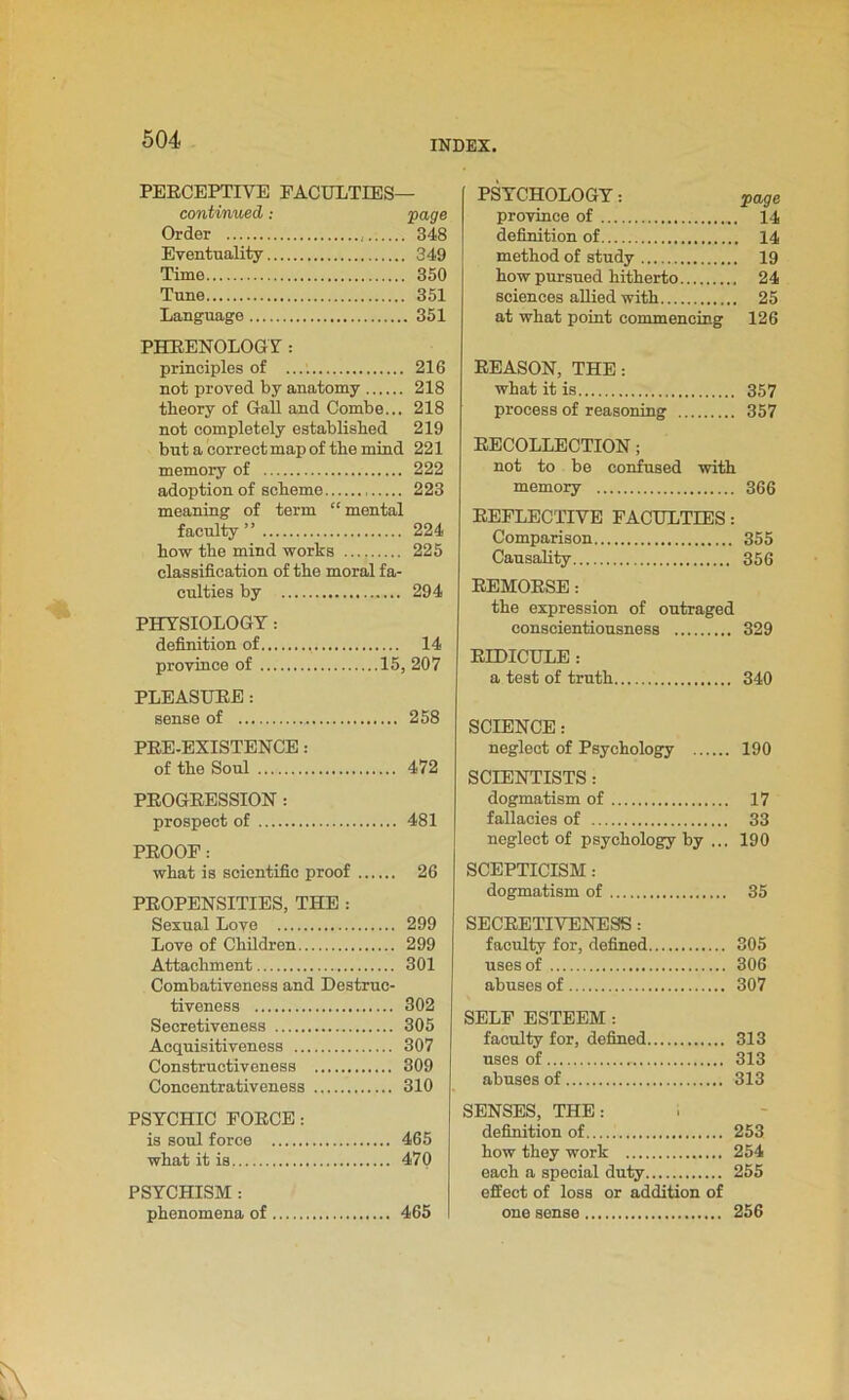 PERCEPTIVE FACULTIES— continued: page Order 348 Eventuality 349 Time 350 Tune 351 Language 351 PHRENOLOGY: principles of 216 not proved by anatomy 218 theory of Gall and Combe... 218 not completely established 219 but a correct map of the mind 221 memory of 222 adoption of scheme 223 meaning of term “ mental faculty” 224 how the mind works 225 classification of the moral fa- culties by 294 PHYSIOLOGY: definition of 14 province of 15, 207 PLEASURE: sense of 258 PRE-EXISTENCE: of the Soul 472 PROGRESSION: prospect of 481 PROOF: what is scientific proof 26 PROPENSITIES, THE : Sexual Love 299 Love of Children 299 Attachment 301 Combativeness and Destruc- tiveness 302 Secretiveness 305 Acquisitiveness 307 Constructiveness 309 Concentrativeness 310 PSYCHIC FORCE: is soul force 465 what it is 470 PSYCHISM : phenomena of 465 PSYCHOLOGY: page province of 14 definition of 14 method of study 19 how pursued hitherto 24 sciences allied with 25 at what point commencing 126 REASON, THE: what it is 357 process of reasoning 357 RECOLLECTION; not to be confused with memory 366 REFLECTIVE FACULTIES: Comparison 355 Causality 356 REMORSE: the expression of outraged conscientiousness 329 RIDICULE : a test of truth 340 SCIENCE: neglect of Psychology 190 SCIENTISTS: dogmatism of 17 fallacies of 33 neglect of psychology by ... 190 SCEPTICISM: dogmatism of 35 SECRETIVENESS : faculty for, defined 305 uses of 306 abuses of 307 SELF ESTEEM: faculty for, defined 313 uses of 313 abuses of 313 SENSES, THE: definition of 253 how they work 254 each a special duty 255 effect of loss or addition of one sense 256