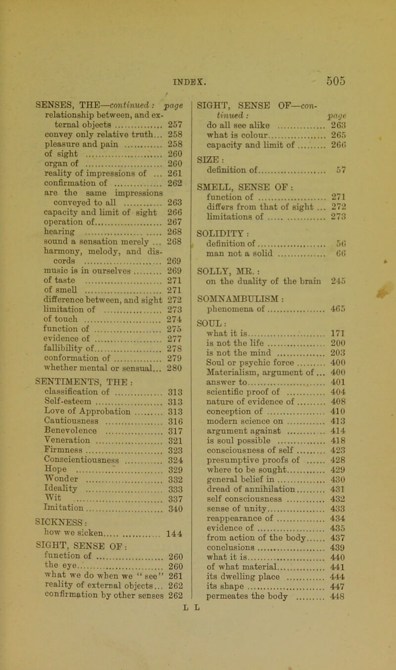 SENSES, THE—continued : page relationship between, and ex- ternal objects 257 convey only relative truth... 258 pleasure and pain 258 of sight 260 organ of 260 reality of impressions of ... 261 confirmation of 262 are the same impressions conveyed to all 263 capacity and limit of sight 266 operation of 267 hearing 268 sound a sensation merely ... 268 harmony, melody, and dis- cords 269 music is in ourselves 269 of taste 271 of smell 271 difference between, and sight 272 limitation of 273 of touch 274 function of 275 evidence of 277 fallibility of 278 conformation of 279 whether mental or sensual... 280 SENTIMENTS, THE : classification of 313 Self-esteem 313 Love of Approbation 313 Cautiousness 316 Benevolence 317 Veneration 321 Firmness 323 Conscientiousness 324 Hope .' 329 Wonder 332 Ideality 333 Wit 337 Imitation 340 SICKNESS: how we sicken 144 SIGHT, SENSE OF: function of 260 the eye 260 what we do when we “ see” 261 reality of external objects... 262 confirmation by other senses 262 SIGHT, SENSE OF—con- tinued : page do all see alike 263 what is colour 265 capacity and limit of 266 SIZE : definition of 57 SMELL, SENSE OF : function of 271 differs from that of sight ... 272 limitations of 273 SOLIDITY : definition of 56 man not a solid 66 SOLLY, ME. : on the duality of the brain 245 SOMNAMBULISM : phenomena of 465 SOUL: what it is 171 is not the life 200 is not the mind 203 Soul or psychic force 400 Materialism, argument of ... 400 answer to ,, 401 scientific proof of 404 nature of evidence of 408 conception of 410 modern science on 413 argument against 414 is soul possible 418 consciousness of self 423 presumptive proofs of 428 where to be sought 429 general belief in 430 dread of annihilation 431 self consciousness 432 sense of unity 433 reappearance of 434 evidence of 435 from action of the body 437 conclusions 439 what it is 440 of what material 441 its dwelling place 444 its shape 447 permeates the body 448 L L