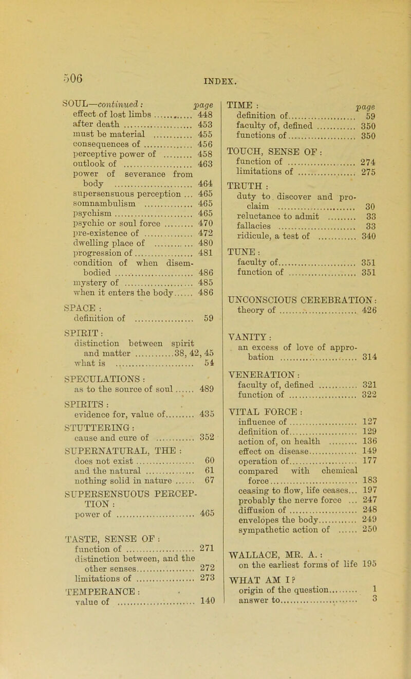 SOUL—continued: page effect of lost limbs 448 after death 453 must be material 455 consequences of 456 perceptive power of 458 outlook of 463 power of severance from body 464 supersensuous perception ... 465 somnambulism 465 psychism 465 psychic or soul force 470 pre-existence of 472 dwelling place of 480 progression of 481 condition of when disem- bodied 486 mystery of 485 when it enters the body 486 SPACE : definition of 59 SPIRIT : distinction between spirit and matter 38, 42, 45 what is 54 SPECULATIONS : as to the source of soul 489 SPIRITS : evidence for, value of 435 STUTTERING: cause and cure of 352 SUPERNATURAL, THE : does not exist 60 and the natural 61 nothing solid in nature 67 SUPERSENSUOUS PERCEP- TION : power of 465 TASTE, SENSE OF : function of 271 distinction between, and the other senses 272 limitations of 273 TEMPERANCE : value of 140 TIME : page definition of 59 faculty of, defined 350 functions of 350 TOUCH, SENSE OF: function of 274 limitations of 275 TRUTH : duty to discover and pro- claim 30 reluctance to admit 33 fallacies 33 ridicule, a test of 340 TUNE : faculty of 351 function of 351 UNCONSCIOUS CEREBRATION: theory of 426 VANITY : an excess of love of appro- bation 314 VENERATION: faculty of, defined 321 function of 322 VITAL FORCE: influence of 127 definition of 129 action of, on health 136 effect on disease 149 operation of 177 compared with chemical force 183 ceasing to flow, life ceases... 197 probably the nerve force ... 247 diffusion of 248 envelopes the body 249 sympathetic action of 250 WALLACE, MR. A.: on the earliest forms of life 195 WHAT AM I ? origin of the question 1 answer to 3