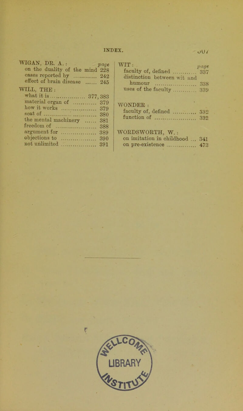 WIGAN, DK. A. : page on the duality of the mind 228 cases reported by 242 effect of brain disease 245 WILL, THE : what it is 377, 383 material organ of 379 how it works 379 seat of 380 the mental machinery 381 freedom of 388 argument for 389 objections to 390 not unlimited 391 WIT: page faculty of, defined 337 distinction between wit and humour 338 uses of the faculty 339 WONDER: faculty of, defined 332 function of 332 WOEDSWOBTH, W. : on imitation in childhood ... 341 on pre-existence 473