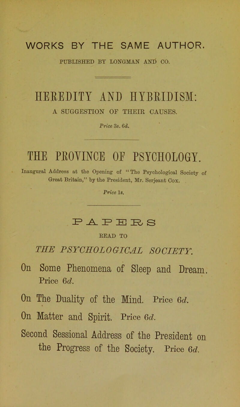 WORKS BY THE SAME AUTHOR. PUBLISHED BY LONGMAN AND CO. HEREDITY AND HYBRIDISM: A SUGGESTION OF THEIR CAUSES. Price 3s. 6d. THE PROVINCE OF PSYCHOLOGY. Inaugural Address at the Opening of “The Psychological Society of Great Britain,” by the President, Mr. Serjeant Cox. Price Is. JP .A. IP E YL S BEAD TO THE PSYCHOLOGICAL SOCIETY. On Some Phenomena of Sleep and Dream. Price 6d. On The Duality of the Mind. Price Qd. On Matter and Spirit. Price (5d. Second Sessional Address of the President on the Progress of the Society. Price 6d.