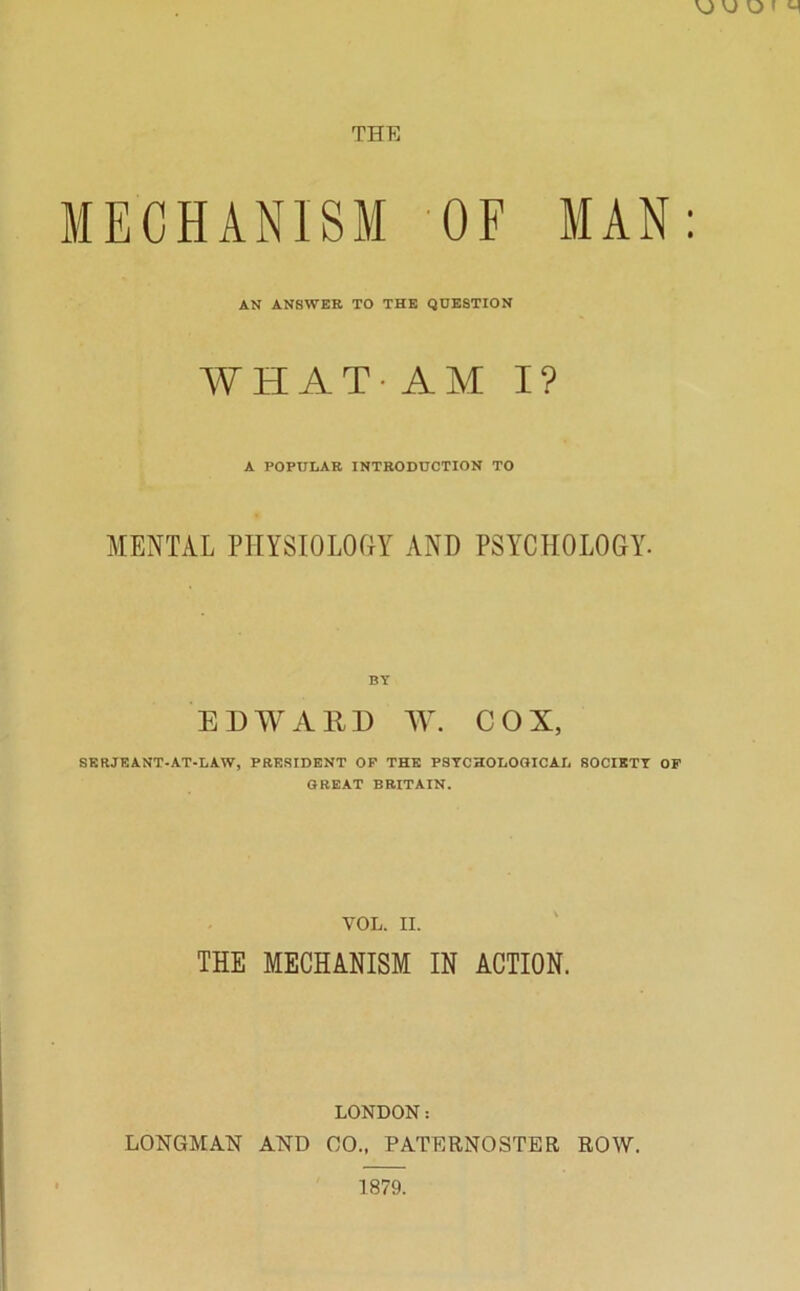THE MECHANISM OF MAN: AN ANSWER TO THE QUESTION WHAT-AM I? A POPULAR INTRODUCTION TO MENTAL PHYSIOLOGY AND PSYCHOLOGY. BY ED AY A 111) AY. COX, SERJEANT-AT-LAW, PRESIDENT OP THE PSYCHOLOGICAL SOCIETY OF GREAT BRITAIN. YOL. II. THE MECHANISM IN ACTION. LONDON: LONGMAN AND GO., PATERNOSTER ROW. 1879.
