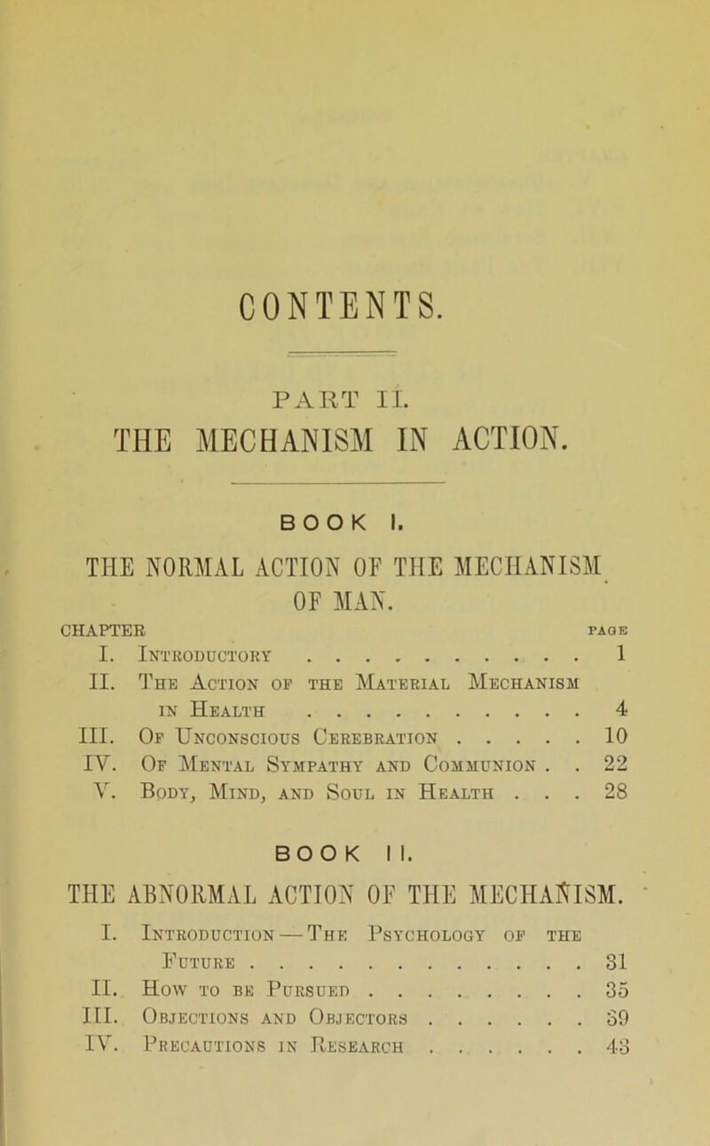 CONTENTS. PART II. THE MECHANISM IN ACTION. BOOK I. THE NORMAL ACTION OF THE MECHANISM OF MAN. CHAPTER page I. Introductory 1 II. The Action op the Material Mechanism in Health 4 III. Op Unconscious Cerebration 10 IV. Of Mental Sympathy and Communion . . 22 V. Body, Mind, and Soul in Health ... 28 BOOK II. THE ABNORMAL ACTION OF THE MECHANISM. I. Introduction — The Psychology op the Future 31 II. How to be Pursued 35 III. Objections and Objectors 39 IV. Precautions in Piesearch 43