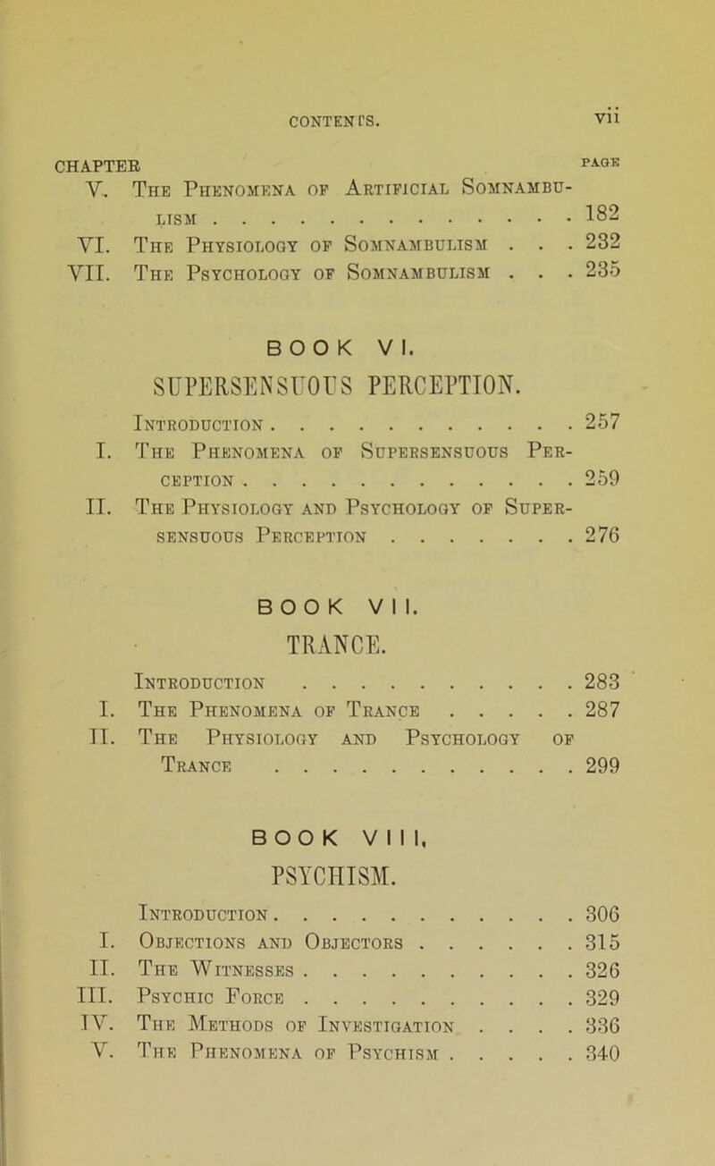 CHAPTER PAOK Y. The Phenomena of Artificial Somnambu- lism 182 VI. The Physiology of Somnambulism . . . 232 VII. The Psychology of Somnambulism . . . 235 BOOK VI. SUPERSENSUOUS PERCEPTION. Introduction 257 I. The Phenomena of Supersensuous Per- ception 259 II. The Physiology and Psychology of Super- sensuous Perception 276 BOOK Vll. TRANCE. Introduction 283 I. The Phenomena of Trance 287 II. The Physiology and Psychology of Trance 299 BOOK VIII, PSYCHISM. Introduction 306 I. Objections and Objectors 315 II. The Witnesses 326 III. Psychic Force 329 IV. The Methods of Investigation .... 336