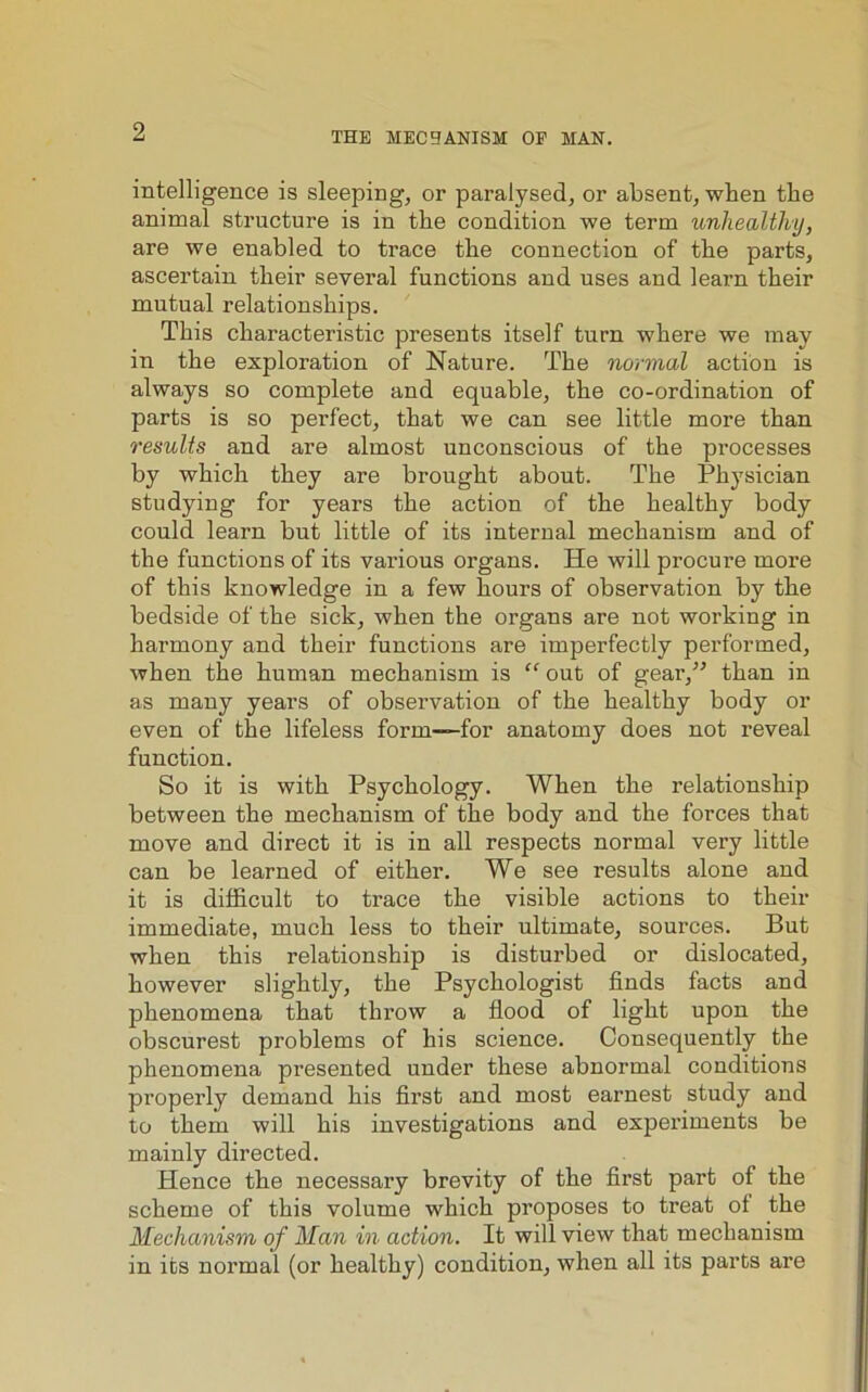 intelligence is sleeping, or paralysed, or absent, when the animal structure is in tbe condition we term unhealthy, are we enabled to trace tlie connection of the parts, ascertain their several functions and uses and learn their mutual relationships. This characteristic presents itself turn where we may in the exploration of Nature. The normal action is always so complete and equable, the co-ordination of parts is so perfect, that we can see little more than results and are almost unconscious of the processes by which they are brought about. The Physician studying for years the action of the healthy body could learn but little of its internal mechanism and of the functions of its various organs. He will procure more of this knowledge in a few hours of observation by the bedside of the sick, when the organs are not working in harmony and their functions are imperfectly performed, when the human mechanism is “ out of gear,” than in as many years of observation of the healthy body or even of the lifeless form—-for anatomy does not reveal function. So it is with Psychology. When the relationship between the mechanism of the body and the forces that move and direct it is in all respects normal very little can be learned of either. We see results alone and it is difficult to trace the visible actions to their immediate, much less to their ultimate, sources. But when this relationship is disturbed or dislocated, however slightly, the Psychologist finds facts and phenomena that throw a flood of light upon the obscurest problems of his science. Consequently the phenomena presented under these abnormal conditions properly demand his first and most earnest study and to them will his investigations and experiments be mainly directed. Hence the necessary brevity of the first part of the scheme of this volume which proposes to treat ol the Mechanism of Man in action. It will view that mechanism in its normal (or healthy) condition, when all its parts are