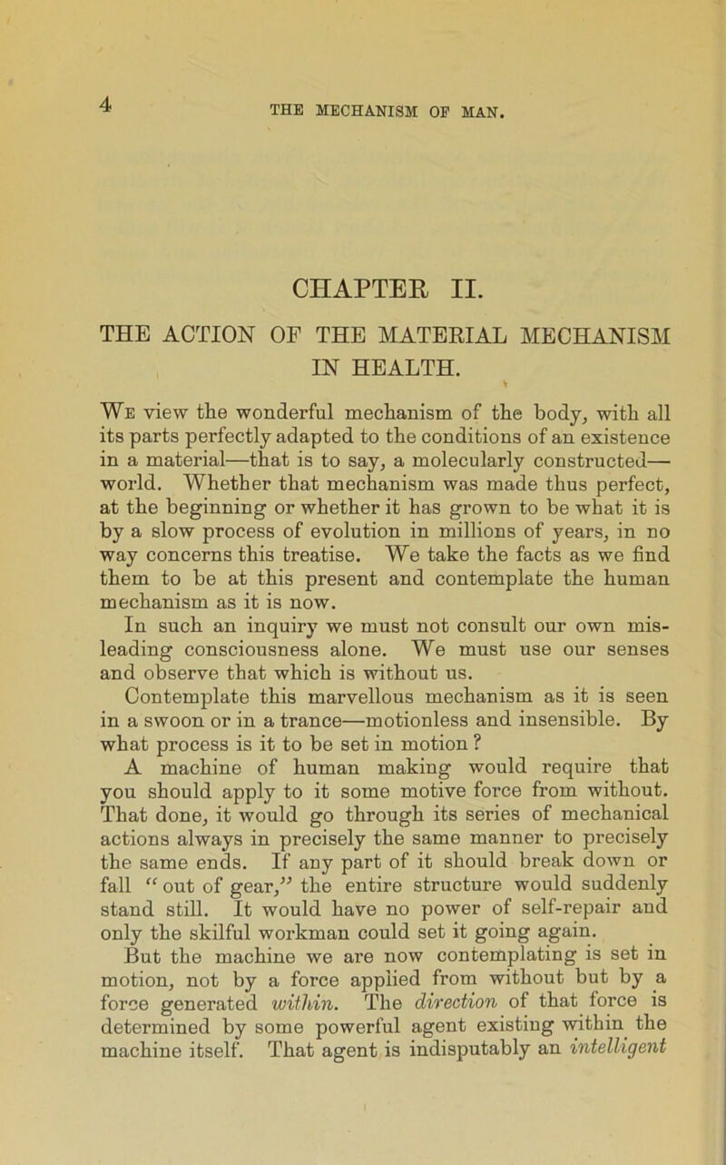 THE MECHANISM OF MAN. CHAPTER II. THE ACTION OF THE MATERIAL MECHANISM IN HEALTH. * We view the wonderful mechanism of the body, with all its parts perfectly adapted to the conditions of an existence in a material—that is to say, a molecularly constructed— world. Whether that mechanism was made thus perfect, at the beginning or whether it has grown to be what it is by a slow process of evolution in millions of years, in no way concerns this treatise. We take the facts as we find them to be at this present and contemplate the human mechanism as it is now. In such an inquiry we must not consult our own mis- leading consciousness alone. We must use our senses and observe that which is without us. Contemplate this marvellous mechanism as it is seen in a swoon or in a trance—motionless and insensible. By what process is it to be set in motion ? A machine of human making would require that you should apply to it some motive force from without. That done, it would go through its series of mechanical actions always in precisely the same manner to precisely the same ends. If any part of it should break down or fall “ out of gear,” the entire structure would suddenly stand still. It would have no power of self-repair and only the skilful workman could set it going again. But the machine we are now contemplating is set in motion, not by a force applied from without but by a force generated within. The direction of that force is determined by some powerful agent existing within the machine itself. That agent is indisputably an intelligent