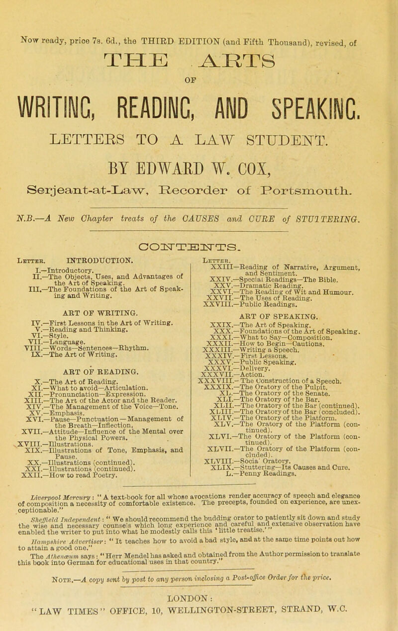 Now ready, price 7a. Gd., the THIRD EDITION (and Fifth Thousand), revised, of THE ARTS OF WRITING, READINC, AND SPEAKINC. LETTERS TO A LAW STUDENT. BY EDWAED W. COX, Serjeant-at-Law, Recorder of Portsmouth. N.B.—A New Chapter treats of the CAUSES amd CURE of STU1TERING. COUTEITTS. Letter. INTRODUCTION. I.—Introductory. II.—The Objects, Uses, and Advantages of the A.rt of Speaking. III.—The Foundations of the Art of Speak- ing and Writing. ART OF WRITING. IV.—First Lessons in the Art of Writing. V.—Reading and Thinking. VI.—Style. VII.—Language. VIII.—W ords—Sentences—Rhythm. IX.—The Art of Writing. ART OF READING. X.—The Art of Reading. XI.—What to avoid—Articulation. XII.—Pronunciation—Expression. XIII. —The Art of the Actor and the Reader. XIV. —The Management of the Voice—Tone. XV.—Emphasis. XVI.—Pause—Punctuation — Management of the Breath—Inflection. XVII.—Attitude—Influence of the Mental over the Physical Powers. XVIII.—Illustrations. XIX.—Illustrations of Tone, Emphasis, and Pause. XX. —Illustrations (continued). XXI. —Illustrations (continued). XXII.—How to read Poetry. Letter. XXIII—Reading of Narrative, Argument, and Sentiment. XXIV.—Special Readings—The Bible. XXV.—Dramatic Reading. XXVI.—The Reading of Wit and Humour. XXVII.—The Uses of Reading. XXVIII.—Public Readings. ART OF SPEAKING. XXIX.—The Art of Speaking. XXX.—Foundations of the Art of Speaking. XXXI.—What to Say—Composition. XXXII.—How to Begin—Cautions. XXXIII—Writing a Speech. XXXIV.—First Lessons. XXXV.—Public Speaking. XXXVI.—Delivery. XXXVII.—Action. XXXVIII.- The Construction of a Speech. XXXIX—The Oratory of the Pulpit. XL.—The Oratory of the Senate. XLI.—The Oratory of the Bar. XLII.—The Oratory of the Bar (continued). XLIII.—The Oratory of the Bar (concluded). XLI V.—The Oratory of the Platform. XLV.—The Oratory of the Platform (con- tinued). XLVI.—The Oratory of the Platform (con- tinued). XLVII.—The Oratory of the Platform (con- cluded). XLVIII.—Socia' Oratory. XLIX.—Stuttering—Its Causes and Cure. L.—Penny Readings. Liverpool Mercury : “ A text-book for all whose avocations render accuracy of speech and elegance of composition a necessity of comfortable existence. The precepts, founded on experience, are unex- ceptionable.” Sheffield Independent: “ We should recommend the budding orator to patiently sit down and study the wise and necessary counsels which long experience and careful_ and^extensive observation have enabled the writer to put into what he modestly calls this ‘ little treatise. Hampshire Advertiser:  It teaches how to avoid a bad style, and at the same time points out how to attain a good one.” The A the 7i (Bum says: ” Herr Mendel has asked and obtained from the Author permission to translate this book into German for educational uses in that country.’ Note,—A copy sent by post to any person inclosing a Post-ojlico Order for t)ie price• LONDON: “LAW TIMES” OFFICE, 10, WELLINGTON-STREET, STRAND, W.C.