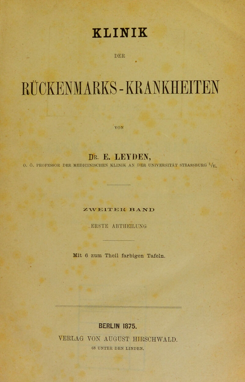 KLINIK DER RÜCKENMARKS-KRANKHEITEN VON Dr E. LEYDEN, O. Ö. PROFESSOR DER MEDICINISCHEN KLINIK AN DER UNIVERSITÄT STRASSBURG '-/e. ZWEITE« 11 A N I ) ERSTE ABTHEILUNCt Mit 6 zum Theil farbigen Tafeln. BERLIN 1875. VERLAG VON AUGUST HIRSCHWALD. G8 UNTER DEN LINDEN.