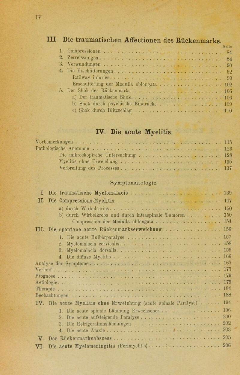 III. Die traumatischen Affectionen des Rückenmarks. Seite 1. Compressionen 84 2. Zerreissungen 84 3. Verwundungen 90 4. Die Erschütterungen 92 Railway injuries 99 Erschütterung der Medulla oblongata 102 5. Der Sliok des Rückenmarks .... 106 a) Der traumatische Shok 10G b) Shok durch psychische Eindrücke 100 c) Shok durch Blitzschlag 110 IV. Die acute Myelitis. Vorbemerkungen 115 Pathologische Anatomie ... 123 Die mikroskopische Untersuchung .- 128 Myelitis ohne Erweichung 135 Verbreitung des Processes 137 Symptomatologie. I. Die traumatische Myelomalacie 139 II. Die Compressions-Myelitis 147 a) durch Wirbelcaries ' 150 b) durch Wirbelkrebs und durch intraspinale Tumoren 150 Compression der Medulla oblongata 154 III. Die spontaue acute Rückenmarkserweichung 156 1. Die acute Bulbärparalyse 157 2. Myelomalacia cervicalis 158 3. Myelomalacia dorsalis 159 4. Die diffuse Myelitis 166 Analyse der Symptome 167 Verlauf 177 Prognose 179 Aetiologie 179 Therapie 184 Beobachtungen ... 188 1Y. Die acute Myelitis ohne Erweichung (acute spinale Paralyse) 194 1. Die acute spinale Lähmung Erwachsener 196 2. Die acute aufsteigende Paralyse 200 3. Die Refrigerationslähmungen 202 4. Die acute Ataxie > • • • 203 V. Der Rückenmarksabscess 205 VI. Die acute Myelomeningitis (Perimyelitis) '• 206