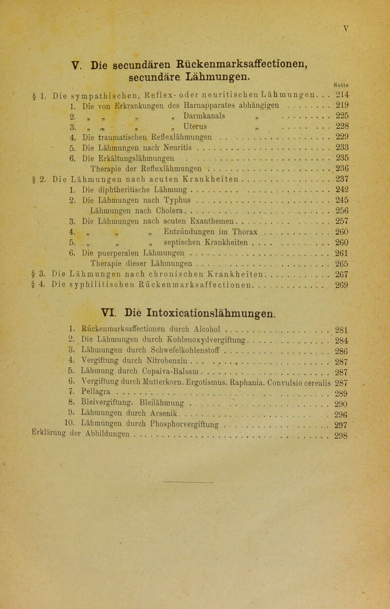 V V. Die secundären Rückenmarksaffectionen, secundäre Lähmungen. Seite § 1. Die sympathischen, Reflex- oder neuritischen Lähmungen. . . 214 1. Die von Erkrankungen des Harnapparates abhängigen 219 2. „ „ „ „ Darmkanals „ 225 3. „ „ Uterus „ 228 4. Die traumatischen Reflexlähmungen . 229 5. Die Lähmungen nach' Neuritis 233 6. Die Erkältungslähmungen 235 Therapie der Reflexlähmungen 23G § 2. Die Lähmungen nach acuten Krankheiten 237 1. Die diphtheritische Lähmung 242 2. Die Lähmungen nach Typhus 245 Lähmungen nach Cholera 256 3. Die Lähmungen nach acuten Exanthemen 257 4. „ „ „ Entzündungen im Thorax 260 5. „ „ „ septischen Krankheiten 260 6. Die puerperalen Lähmungen 261 Therapie dieser Lähmungen 265 § 3. Die Lähmungen nach chronischen Krankheiten 267 § 4. Die syphilitischen Rückenmarksaffectionen. . . 269 VI. Die Intoxicationslähmungen. 1. Rückenmarksaffectionen durch Afeohol ... 281 2. Die Lähmungen durch Kohlenoxydvergiftung 284 3. Lähmungen durch Schwefelkohlenstoff 286 4. Vergiftung durch Nitrobenzin ... . / .. 287 5. Lähmung durch Copaiva-Balsam 287 6. Vergiftung durch Mutterkorn. Ergotismus. Raphania. Convulsio cerealis 287 7. Pellagra 9gg 8. Bleivergiftung. Bleilähmung \ 290 9. Lähmungen durch Arsenik 296 10. Lähmungen durch Phosphorvergiftuiig 297 Erklärung der Abbildungen 298