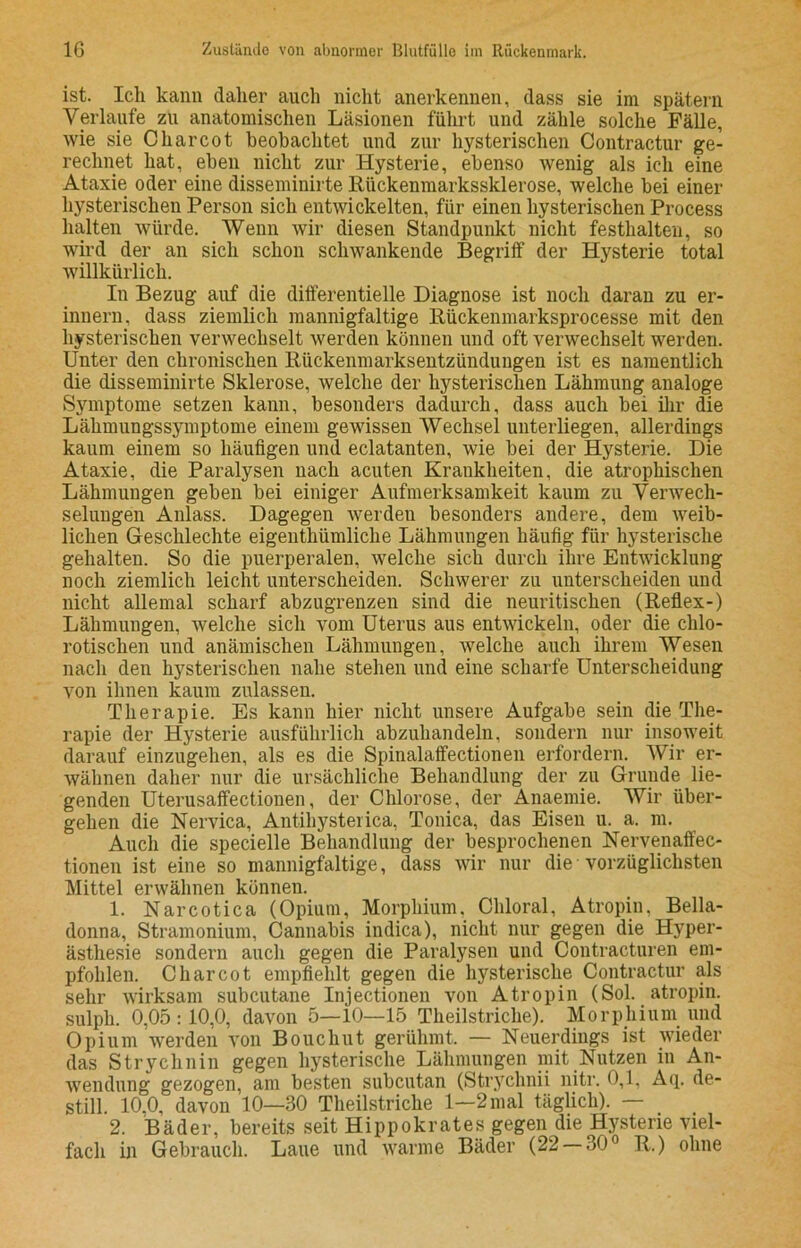 ist. Ich kann daher auch nicht anerkennen, dass sie im spätem Verlaufe zu anatomischen Läsionen führt und zähle solche Fälle, wie sie C har cot beobachtet und zur hysterischen Contractur ge- rechnet hat, eben nicht zur Hysterie, ebenso wenig als ich eine Ataxie oder eine disseminirte Rückenmarkssklerose, welche bei einer hysterischen Person sich entwickelten, für einen hysterischen Process halten würde. Wenn wir diesen Standpunkt nicht festhalteu, so wird der an sich schon schwankende Begriff der Hysterie total willkürlich. In Bezug auf die differentielle Diagnose ist noch daran zu er- innern, dass ziemlich mannigfaltige Rückenmarksprocesse mit den hysterischen verwechselt werden können und oft verwechselt werden. Unter den chronischen Rückenmarksentzündungen ist es namentlich die disseminirte Sklerose, welche der hysterischen Lähmung analoge Symptome setzen kann, besonders dadurch, dass auch bei ihr die Lähmungssymptome einem gewissen Wechsel unterliegen, allerdings kaum einem so häufigen und eclatanten, wie bei der Hysterie. Die Ataxie, die Paralysen nach acuten Krankheiten, die atrophischen Lähmungen geben bei einiger Aufmerksamkeit kaum zu Verwech- selungen Anlass. Dagegen werden besonders andere, dem weib- lichen Geschleckte eigentümliche Lähmungen häufig für hysterische gehalten. So die puerperalen, welche sich durch ihre Entwicklung noch ziemlich leicht unterscheiden. Schwerer zu unterscheiden und nicht allemal scharf abzugrenzen sind die neuritischen (Reflex-) Lähmungen, welche sich vom Uterus aus entwickeln, oder die chlo- rotiseken und anämischen Lähmungen, welche auch ihrem Wesen nach den hysterischen nahe stehen und eine scharfe Unterscheidung von ihnen kaum zulassen. Therapie. Es kann hier nicht unsere Aufgabe sein die The- rapie der Hysterie ausführlich abzuhandeln, sondern nur insoweit darauf einzugehen, als es die Spiualaffectionen erfordern. AVir er- wähnen daher nur die ursächliche Behandlung der zu Grunde lie- genden Uterusaffectionen, der Chlorose, der Anaemie. AVir über- gehen die Nervica, Antihysterica, Tonica, das Eisen u. a. m. Auch die specielle Behandlung der besprochenen Nervenaffec- tionen ist eine so mannigfaltige, dass wir nur die vorzüglichsten Mittel erwähnen können. 1. Narcotica (Opium, Morphium, Chloral, Atropin, Bella- donna, Stramonium, Cannabis indica), nicht nur gegen die Hyper- ästhesie sondern auch gegen die Paralysen und Contracturen em- pfohlen. C har cot empfiehlt gegen die hysterische Contractur als sehr wirksam subcutane Injectionen von Atropin (Sol. atropin. sulph. 0,05:10,0, davon 5—10—15 Theilstriche). Morphium und Opium werden von Bouchut gerühmt. — Neuerdings ist wieder das Strychnin gegen hysterische Lähmungen mit Nutzen in An- wendung gezogen, am besten subcutan (Strychnii nitr. 0,1, Aq. de- still. 10,0, davon 10—30 Theilstriche 1—2 mal täglich). — 2. Bäder, bereits seit Hippokrates gegen die Hysterie viel- fach in Gebrauch. Laue und warme Bäder (22 — 30° R.) ohne