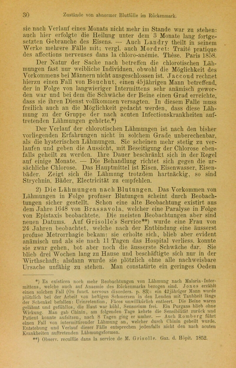 sie nach Verlauf eines Monats nicht mehr im Stande war zu stehen: auch hier erfolgte die Heilung unter dem 3 Monate lang fortge- setzten Gebrauche des Eisens. — Auch Lau dry theilt in seinem Werke mehrere Fälle mit; vergl. auch Mordret: Traite pratique des affections nerveuses dans la chloro-anemie. These. Paris 1858. Der Natur der Sache nach betreffen die chlorotischen Läh- mungen fast nur weibliche Individuen, obwohl die Möglichkeit des Vorkommens bei Männern nicht ausgeschlossen ist. Jaccoud rechnet hierzu einen Fall von Bouchut, einen 45jährigen Mann betreffend, der in Folge von langwieriger Intermittens sehr anämisch gewor- den war und bei dem die Schwäche der Beine einen Grad erreichte, dass sie ihren Dienst vollkommen versagten. In diesem Falle muss freilich auch an die Möglichkeit gedacht werden, dass diese Läh- mung zu der Gruppe der nach acuten Infectionskrankheiten auf- tretenden Lähmungen gehörte.*) Der Verlauf der chlorotischen Lähmungen ist nach den bisher vorliegenden Erfahrungen nicht in solchem Grade unberechenbar, als die hysterischen Lähmungen. Sie scheinen mehr stetig zu ver- laufen und geben die Aussicht, mit Beseitigung der Chlorose eben- falls geheilt zu werden. Ihre Dauer beschränkt sich in der Regel auf einige Monate. — Die Behandlung richtet sich gegen die ur- sächliche Chlorose. Das Hauptmittel ist Eisen. Eisenwasser, Eisen- bäder. Zeigt sich die Lähmung trotzdem hartnäckig, so sind Strychnin, Bäder, Electricität zu empfehlen. 2) Die Lähmungen nach Blutungen. Das Vorkommen von Lähmungen in Folge profuser Blutungen scheint durch Beobach- tungen sicher gestellt. Schon eine alte Beobachtung existirt aus dem Jahre 1648 von Brassavola. welcher eine Paralyse in Folge von Epistaxis beobachtete. Die meisten Beobachtungen aber sind neuen Datums. Auf Grisolle's Service**) wurde eine Frau von 24 Jahren beobachtet, welche nach der Entbindung eine äusserst profuse Metrorrhagie bekam: sie erholte sich, blieb aber evident anämisch und als sie nach 11 Tagen das Hospital verliess. konnte sie zwar gehen, bot aber noch die äusserste Schwäche dar. Sie blieb drei AVochen lang zu Hause und beschäftigte sich nur in der Wirtschaft; alsdann wurde sie plötzlich ohne alle nachweisbare Ursache unfähig zu stehen. Man constatirte ein geringes Oedem *) Es existiren noch mehr Beobachtungen von Lähmung nach Malaria - Inter- mittens, welche auch auf Anacmie des Rückenmarks bezogen sind. Jones erzählt einen solchen Fall (On funct. nervous disorders. p. 83): ein 4‘2jähriger Mann wurde plötzlich bei der Arbeit von heftigen Schmerzen in den Lenden mit Taubheit längs der Schenkel befallen: Urinretention, Fäces unwillkürlich entleert. Die Beine waren gelähmt und gefühllos, die Haut war kühl, Sensorium frei. Ein Purgans blieb ohne Wirkung. Man gab Chinin, am folgenden Tage kehrte die Sensibilität zurück und Patient konnte aufsitzen, nach 8 Tagen ging er umher. — Auch Romberg führt einen Fall von intermittirender Lähmung an, welcher durch Chinin geheilt wurde. Entstehung und Verlauf dieser Fälle entsprechen jedenfalls nicht den nach acuten Krankheiten auftretenden Lähmungsformen. **) Observ. recuillic dans la Service de M. Grisolle. Gaz. d. Höpit. 1852.