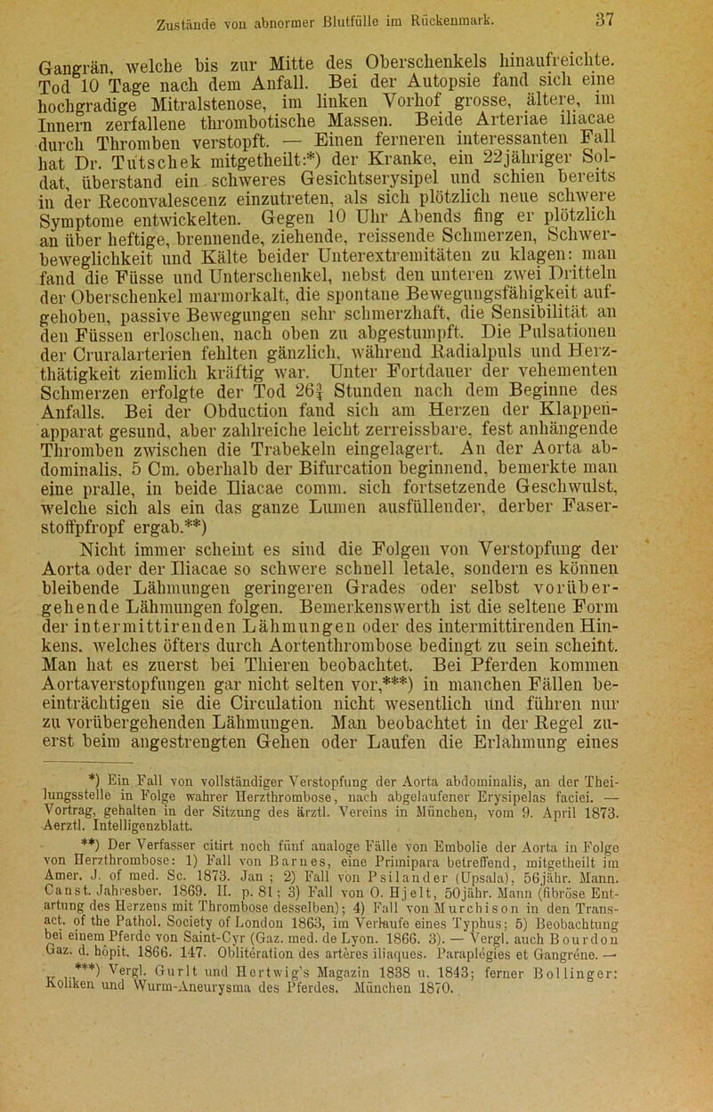 Gangrän welche bis zur Mitte des Oberschenkels hinaufreichte. Tod 10 Tage nach dem Anfall. Bei der Autopsie fand sich eine hochgradige Mitralstenose, im linken Vorhof grosse, ältere, im Innern zerfallene thrombotische Massen. Beide Arteriae lliacae durch Thromben verstopft. — Einen ferneren interessanten Fall hat Dr. Tutschek mitgetheilt:*) der Kranke, ein 22jähriger Sol- dat, überstand ein schweres Gesichtserysipel und schien bereits in der Reconvalescenz einzutreten, als sich plötzlich neue schwere Symptome entwickelten. Gegen 10 Uhr Abends fing er plötzlich an über heftige, brennende, ziehende, reissende Schmerzen, Schwer- beweglichkeit und Kälte beider Unterextremitäten zu klagen: man fand die Fiisse und Unterschenkel, nebst den unteren zwei Dritteln der Oberschenkel marmorkalt, die spontane Bewegungsfähigkeit auf- gehoben, passive Bewegungen sehr schmerzhaft, die Sensibilität an den Füssen erloschen, nach oben zu abgestumpft. Die Pulsationen der Cruralarterien fehlten gänzlich, während Radialpuls und Herz- thätigkeit ziemlich kräftig war. Unter Fortdauer der vehementen Schmerzen erfolgte der Tod 26* Stunden nach dem Beginne des Anfalls. Bei der Obduction fand sich am Herzen der Klappeii- apparat gesund, aber zahlreiche leicht zerreissbare, fest anhängende Thromben zwischen die Trabekeln eingelagert. An der Aorta ab- dominalis. 5 Cm. oberhalb der Bifurcation beginnend, bemerkte man eine pralle, in beide lliacae comm. sich fortsetzende Geschwulst, welche sich als ein das ganze Lumen ausfüllender, derber Faser- stoffpfropf ergab.**) Nicht immer scheint es sind die Folgen von Verstopfung der Aorta oder der lliacae so schwere schnell letale, sondern es können bleibende Lähmungen geringeren Grades oder selbst vorüber- gehende Lähmungen folgen. Bemerkenswerth ist die seltene Form der intermittirenden Lähmungen oder des intermittirenden Hin- kens. welches öfters durch Aortenthrombose bedingt zu sein scheibt. Man hat es zuerst bei Thieren beobachtet. Bei Pferden kommen Aortaverstopfungen gar nicht selten vor,***) in manchen Fällen be- einträchtigen sie die Circulation nicht wesentlich Und führen nur zu vorübergehenden Lähmungen. Man beobachtet in der Regel zu- erst beim angestrengten Gehen oder Laufen die Erlahmung eines *) Ein Fall von vollständiger Verstopfung der Aorta abdominalis, an der Thei- lungsstelle in Folge wahrer Herzthrombose, nach abgelaufener Erysipelas faciei. — Vortrag, gehalten in der Sitzung des ärztl. Vereins in München, vom 9. April 1873. Aerztl. Intelligenzblatt. **) Der Verfasser citirt noch fünf analoge Fälle von Embolie der Aorta in Folge von Herzthrombose: 1) Fall von Barnes, eine Primipara betreffend, mitgetheilt im Amer. J. of med. Sc. 1873. Jan ; 2) Fall von Psilander (Upsala), 56jähr. Mann. Canst. Jahresber. 1869. II. p. 81; 3) Fall von 0. Hjelt, 50jähr. Mann (fibröse Ent- artung des Herzens mit Thrombose desselben); 4) Fall von Murchison in den Trans- act. of the Pathol. Society of London 1863, im Verlaufe eines Typhus; 5) Beobachtung bei einem Pferde von Saint-Cyr (Gaz. med. de Lyon. 1866. 3). — Vergl. auch Bourdon Gaz. d. hopit. 1866. 147. Obliteration des arteres iliaques. Paraplegies et Gangrene. -- . ***) Vergl. Gurlt und Hertwig’s Magazin 1838 u. 1843; ferner Bollinger: .Koliken und Wurm-Aneurysma des Pferdes. München 1870.