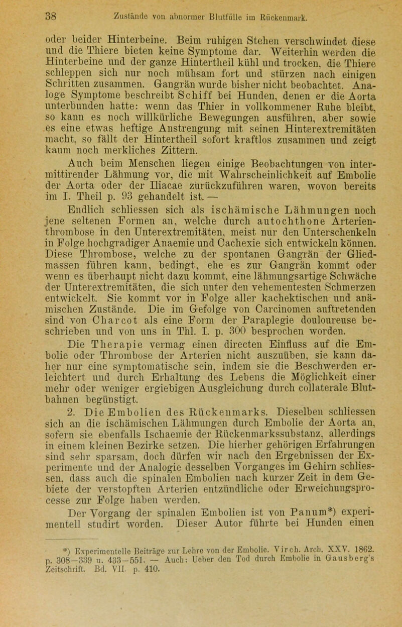 oder beider Hinterbeine. _ Beim ruhigen Stehen verschwindet diese und die Thiere bieten keine Symptome dar. Weiterhin werden die Hinterbeine und der ganze Hintertheil kühl und trocken, die Thiere schleppen sich nur noch mühsam fort und stürzen nach einigen Schritten zusammen. Gangrän wurde bisher nicht beobachtet. Ana- loge Symptome beschreibt Schiff bei Hunden, denen er die Aorta unterbunden hatte: wenn das Thier in vollkommener Ruhe bleibt, so kann es noch willkürliche Bewegungen ausführen, aber sowie es eine etwas heftige Anstrengung mit seinen Hinterextremitäten macht, so fällt der Hintertheil sofort kraftlos zusammen und zeigt kaum noch merkliches Zittern. Auch beim Menschen liegen einige Beobachtungen von inter- mittirender Lähmung vor, die mit Wahrscheinlichkeit auf Embolie der Aorta oder der Iliacae zurückzuführen waren, wovon bereits im I. Theil p. 93 gehandelt ist. — Endlich schliessen sich als ischämische Lähmungen noch jene seltenen Formen an, welche durch autochthone Arterien- thrombose in den Unterextremitäten, meist nur den Unterschenkeln in Folge hochgradiger Anaemie und Cachexie sich entwickeln können. Diese Thrombose, welche zu der spontanen Gangrän der Glied- massen führen kann, bedingt, ehe es zur Gangrän kommt oder wenn es überhaupt nicht dazu kommt, eine lähmungsartige Schwäche der Unterextremitäten, die sich unter den vehementesten Schmerzen entwickelt. Sie kommt vor in Folge aller kachektischen und anä- mischen Zustände. Die im Gefolge von Carcinomen auftretenden sind von Charcot als eine Form der Paraplegie douloureuse be- schrieben und von uns in Thl. I. p. 300 besprochen worden. Die Therapie vermag einen directen Einfluss auf die Em- bolie oder Thrombose der Arterien nicht auszuüben, sie kann da- her nur eine symptomatische sein, indem sie die Beschwerden er- leichtert und durch Erhaltung des Lebens die Möglichkeit einer mehr oder weniger ergiebigen Ausgleichung durch collaterale Blut- balinen begünstigt. 2. Die Embolien des Rückenmarks. Dieselben schliessen sich an die ischämischen Lähmungen durch Embolie der Aorta an, sofern sie ebenfalls Ischaemie der Rückenmarkssubstanz, allerdings in einem kleinen Bezirke setzen. Die hierher gehörigen Erfahrungen sind sehr sparsam, doch dürfen wir nach den Ergebnissen der Ex- perimente und der Analogie desselben Vorganges im Gehirn schlies- sen, dass auch die spinalen Embolien nach kurzer Zeit in dem Ge- biete der verstopften Arterien entzündliche oder Erweichungspro- cesse zur Folge haben werden. Der Vorgang der spinalen Embolien ist von Panum*) experi- mentell studirt worden. Dieser Autor führte bei Hunden einen *) Experimentelle Beiträge zur Lehre von der Embolie. Virch. Arcb. XXV. 1862. p. 308—339 u. 433-551. — Auch: Ueber den Tod durch Embolie in Gausberg’s Zeitschrift. Bd. VII. p. 410.