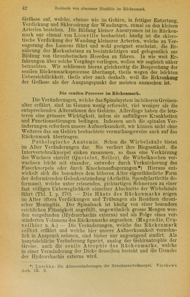 Gefässe auf, welche, ebenso wie im Gehirn, in fettiger Entartung, Verdickung und Sklerosirung der Wandungen, zumal an den kleinen Arterien bestehen. Die Bildung kleiner Aneurysmen ist im Rücken- mark nur einmal von Liouville beobachtet; häufig ist die sklero- tische Verdickung der Wandung kleinerer Arterien, welche zu Ver- engerung des Lumens führt und wohl geeignet erscheint, die Er- nährung der Marksubstanz zu beeinträchtigen und gelegentlich zur Bildung von thrombotischen Heerden zu führen. In wie weit Er- fahrungen über solche Vorgänge vorliegen, wollen wir sogleich näher betrachten. Wir schliessen hieran gleichzeitig die Besprechung der senilen Rückenmarksprocesse überhaupt, tlieils wegen der leichten Uebersichtlichkeit. tlieils aber auch deshalb, weil die Erkrankung der Gefässe als der Ausgangspunkt der meisten anzusehen ist. Die senilen Processe im Rückenmark. Die Veränderungen, welche das Spinalsystem im höheren Greisen- alter erfährt, sind im Ganzen wenig erforscht, viel weniger als die entsprechenden Alterationen des Gehirns. Allerdings haben die letz- teren eine grössere Wichtigkeit, indem sie auffälligere Krankheiten und Functionsstörungen bedingen. Indessen auch die spinalen Ver- änderungen erfordern unsere Aufmerksamkeit, wir können nicht ohne Weiteres das am Gehirn beobachtete vermuthungsweise auch auf das Rückenmark übertragen. Pathologische Anatomie. Schon die Wirbelsäule bietet im Alter Veränderungen dar. Sie verliert ihre Biegsamkeit, die Intervertebralknorpel sinken zusammen, so dass eine Verkürzung des Wuchses eintritt (Quetelet, Seiler), die Wirbelknochen ver- wachsen leicht mit einander, entweder durch Verknöcherung des Faserknorpels oder durch Knochenauflagerungen.*) Hieraus ent- wickelt sich die besonders dem höheren Alter eigentümliche Form der deformirenden Gelenkentzündung (Arthritis, Spondylarthritis de- formans), welche unter reissenden, gichtartigen Schmerzen zu einer fast völligen Unbeweglichkeit einzelner Abschnitte der Wirbelsäule führt (Thl. I. p. 270). — Die Häute des Rückenmarks zeigen im Alter öfters Verdickungen und Trübungen als Residuen chroni- scher Meningitis. Der Spinalsack ist häufig von einer besonders reichlichen Flüssigkeit angefüllt, ungewöhnlich grosse Mengen wer- den vorgefunden (Hydrorrhachis externa) und als Folge eines ver- minderten Volumens des Rückenmarks angesehen. (Magendie, Cru- veilhier u. A.) — Die Veränderungen, welche das Rückenmark selbst erfährt und welche hier unsere Aufmerksamkeit vornehm- lich in Anspruch nehmen, sind bisher nur ungenügend studirt. Als hauptsächliche Veränderung figurirt, analog der Gehirnatrophie der Greise, auch die senile Atrophie des Rückenmarks, welche in einer Verminderung der Dicke desselben besteht und die Ursache der Hydrorrhachis externa wird. *) Luschka: Die Altersveränderungen der Zwischenwirbelknorpel. Virchow’s Arch. IX. 3.