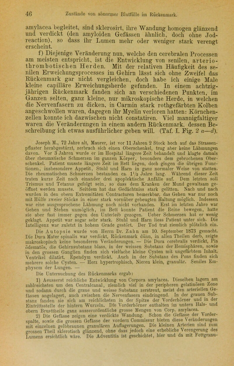 amylacea begleitet, sind sklerosirt, ihre Wandung homogen glänzend und verdickt (den amyloiden Gefässen ähnlich, doch oline Jod- reaction), so dass ihr Lumen mehr oder weniger stark verengt erscheint. f) Diejenige Veränderung nun, welche den cerebralen Processen am meisten entspricht, ist die Entwicklung von senilen, arterio- thrombotischen Herden. Mit der relativen Häufigkeit des se- nilen Erweichungsprocesses im Gehirn lässt sich ohne Zweifel das Rückenmark gar nicht vergleichen, doch habe ich einige Male kleine capilläre Erweichungsherde gefunden. In einem achtzig- jährigen Rückenmark fanden sich an verschiedenen Punkten, im Ganzen selten, ganz kleine, nur mikroskopische Herde, in welchen die Nervenfasern zu dicken, in Carmin stark rothgefärbten Kolben angeschwollen waren, dagegen ihr Myelin verloren hatten: Körnchen- zellen konnte ich dazwischen nicht constatiren. Viel mannigfaltiger waren die Veränderungen in einem andern Rückenmark, dessen Be- schreibung ich etwas ausführlicher geben will. (Taf. I. Fig. 2 a—d). Joseph M., 72 Jahre alt, Maurer, ist vor 11 Jahren 2 Stock hoch auf das Strassen- pflaster herabgestürzt, zerbrach sich einen Oberschenkel, trug aber keine Lähmungen davon. Vor 3 Jahren wurde er im Hospital längere Zeit behandelt und klagte damals über rheumatische Schmerzen im ganzen Körper, besonders dem gebrochenen Ober- schenkel. Patient musste längere Zeit im Bett liegen, doch gingen die übrigen Func- tionen, insbesondere Appetit, Stuhl und Harn in ganz normaler Weise von statten. Die rheumatischen Schmerzen bestanden ca. l'/a Jahre lang. Während dieser Zeit traten kurze Zeit nach einander drei apoplektische Anfälle auf. Dem letzten soll Trismus und Tetanus gefolgt sein, so dass dem Kranken der Mund gewaltsam ge- öffnet werden musste. Seitdem hat das Gedächtniss stark gelitten. Nach und nach wurden in den obern Extremitäten Contracturen bemerkbar, das Gehen war nur noch mit Hülfe zweier Stöcke in einer stark vornüber gebeugten Haltung möglich. Indessen war eine ausgesprochene Lähmung noch nicht vorhanden. Erst im letzten Jahre war Gehen und Stehen unmöglich, im Bett konnte Patient die Beine bewegen, hatte sie aber fast immer gegen den Unterleib gezogen. Ueber Schmerzen hat er wenig geklagt. Appetit war sogar sehr stark. Stuhl und Harn Hess Patient unter sich. Die Intelligenz war zuletzt in hohem Grade gestört. Der Tod trat ziemlich plötzlich ein. Die Autopsie wurde von Herrn Dr. Zahn am 10. September 1873 gemacht. Die Dura Mater spinalis war verdickt, Rückenmark dünn, in allen Theilen derb, zeigte makroskopisch keine besonderen Veränderungen. — Die Dura cerebralis verdickt, Pia ödematoß, die Gehirnsubstanz blass, in der weissen Substanz der Hemisphären, sowie in den grossen Ganglien finden sich vielfache kleine Cysten mit ungefärbtem Inhalt. Ventrikel dilatirt. Epehdym verdickt. Auch in der Substanz des Pons finden sich mehrere solche Cysten. — Herz hypertrophisch, Nieren klein, granulär. Seniles Em- physem der Lungen. — Die Untersuchung des Rückenmarks ergab: 1) Aeusserst reichliche Entwicklung von Corpora amylacea. Dieselben lagern am zahlreichsten um den Centralcanal, ziemlich viel in der peripheren gelatinösen Zone und sodann durch die graue und weisse Substanz zerstreut, meist den arteriellen Ge- fässen angelagert, auch zwischen die Nervenfasern eindringend. In der grauen Sub- stanz fanden sie sich am reichlichsten in der Spitze der Vorderhörner und in der Eintrittsstelle der hintern Wurzeln. Die Vorderhörner enthalten im untern Hals- und obern Brusttheile ganz ausserordentliche grosse Mengen von Corp. amylacea. 2) Die Gefässe zeigen eine verdickte Wandung. Schon die Gefasste der Vorder- spalte, sowie die grossen Gefässe der vordem Commissur bieten diese \ eränderungen mit einzelnen gelbbraunen granulären Auflagerungen. Die kleinen Arterien sind zum grossen Tlieil sklerotisch glänzend, ohne dass jedoch eine erhebliche Verengerung des Lumens ersichtlich wäre. Die Adventitia ist geschichtet, hier und da mit Fettgranu-