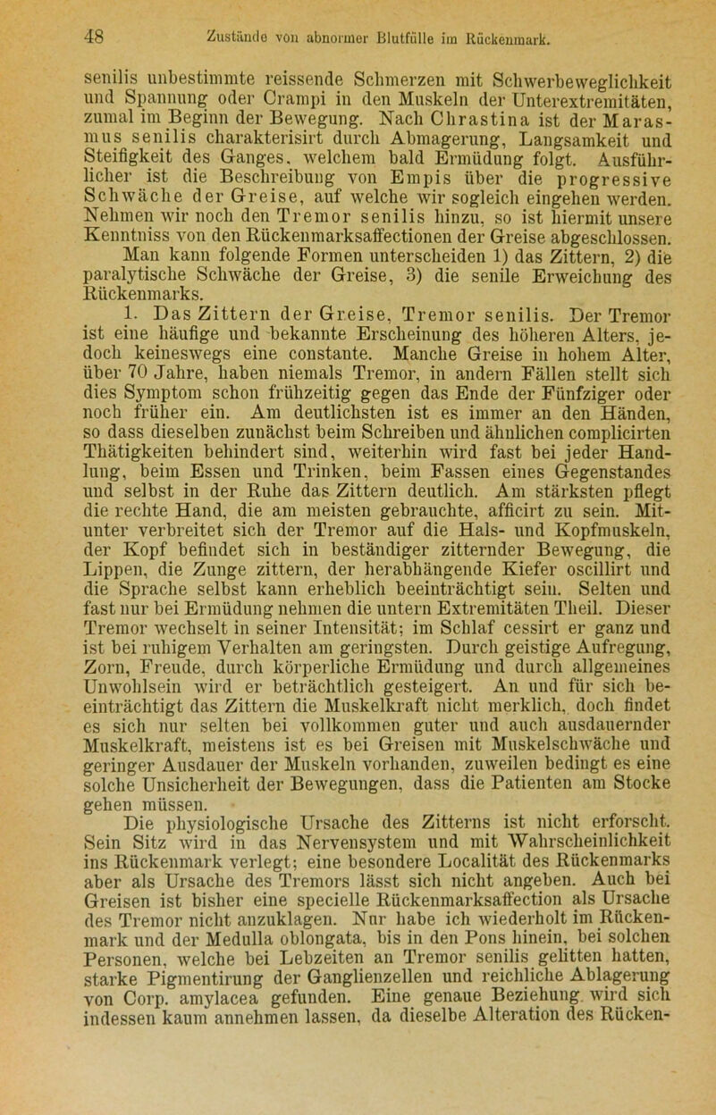 senilis unbestimmte reissende Schmerzen mit Schwerbeweglichkeit und Spannung oder Crampi in den Muskeln der Unterextreraitäten, zumal im Beginn der Bewegung. Nach Chrastina ist der Maras- mus senilis charakterisirt durch Abmagerung, Langsamkeit und Steifigkeit des Ganges, welchem bald Ermüdung folgt. Ausführ- licher ist die Beschreibung von Empis über die progressive Schwäche der Greise, auf welche wir sogleich eingehen werden. Nehmen wir noch den Tremor senilis hinzu, so ist hiermit unsere Kenntniss von den Riickenmarksaffectionen der Greise abgeschlossen. Man kann folgende Formen unterscheiden 1) das Zittern, 2) die paralytische Schwäche der Greise, 3) die senile Erweichung des Rückenmarks. 1. Das Zittern der Greise, Tremor senilis. Der Tremor ist eine häufige und bekannte Erscheinung des höheren Alters, je- doch keineswegs eine constante. Manche Greise in hohem Alter, über 70 Jahre, haben niemals Tremor, in andern Fällen stellt sich dies Symptom schon frühzeitig gegen das Ende der Fünfziger oder noch früher ein. Am deutlichsten ist es immer an den Händen, so dass dieselben zunächst beim Schreiben und ähnlichen complicirten Thätigkeiten behindert sind, weiterhin wird fast bei jeder Hand- lung, beim Essen und Trinken, beim Fassen eines Gegenstandes und selbst in der Ruhe das Zittern deutlich. Am stärksten pflegt die rechte Hand, die am meisten gebrauchte, afficirt zu sein. Mit- unter verbreitet sich der Tremor auf die Hals- und Kopfmuskeln, der Kopf befindet sich in beständiger zitternder Bewegung, die Lippen, die Zunge zittern, der herabhängende Kiefer oscillirt und die Sprache selbst kann erheblich beeinträchtigt sein. Selten und fast nur bei Ermüdung nehmen die untern Extremitäten Theil. Dieser Tremor wechselt in seiner Intensität; im Schlaf cessirt er ganz und ist bei ruhigem Verhalten am geringsten. Durch geistige Aufregung, Zorn, Freude, durch körperliche Ermüdung und durch allgemeines Unwohlsein wird er beträchtlich gesteigert. An und für sich be- einträchtigt das Zittern die Muskelkraft nicht merklich, doch findet es sich nur selten bei vollkommen guter und auch ausdauernder Muskelkraft, meistens ist es bei Greisen mit Muskelschwäche und geringer Ausdauer der Muskeln vorhanden, zuweilen bedingt es eine solche Unsicherheit der Bewegungen, dass die Patienten am Stocke gehen müssen. Die physiologische Ursache des Zitterns ist nicht erforscht. Sein Sitz wird in das Nervensystem und mit Wahrscheinlichkeit ins Rückenmark verlegt; eine besondere Localität des Rückenmarks aber als Ursache des Tremors lässt sich nicht angeben. Auch bei Greisen ist bisher eine specielle Rückenmarksaffection als Ursache des Tremor nicht anzuklagen. Nur habe ich wiederholt im Rücken- mark und der Medulla oblongata, bis in den Pons hinein, bei solchen Personen, welche bei Lebzeiten an Tremor senilis gelitten hatten, starke Pigmentirung der Ganglienzellen und reichliche Ablagerung von Corp. amylacea gefunden. Eine genaue Beziehung, wird sich indessen kaum annehmen lassen, da dieselbe Alteration des Rücken-