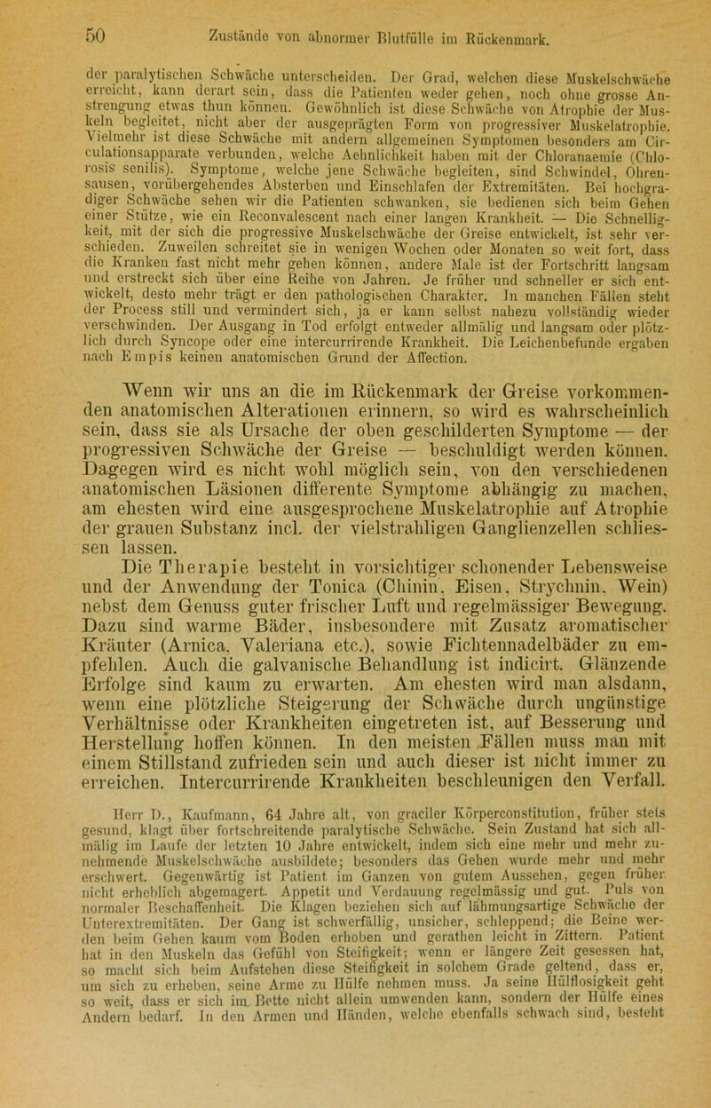 der paralytischen Schwäche unterscheiden. Der Grad, welchen diese Muskelschwäche erreicht, kann derart sein, dass die Patienten weder gehen, noch ohne grosse An- strengung etwas thun können. Gewöhnlich ist diese Schwäche von Atrophie der Mus- keln begleitet, nicht aber der ausgeprägten Form von progressiver Muskelatrophie. Vielmehr ist dieso Schwäche mit andern allgemeinen Symptomen besonders am Cir- culationsapparate verbunden, welche Aehnlichkeit haben mit der Chloranaetnie (Cblo- rosis senilis). Symptome, welche jene Schwäche begleiten, sind Schwindel, Ohren- sausen, vorübergehendes Absterben und Einschlafen der Extremitäten. Bei hochgra- diger Schwäche sehen wir die Patienten schwanken, sie bedienen sich beim Gehen einer Stütze, wie ein Reconvalescent nach einer langen Krankheit. — Dio Schnellig- keit, mit der sich die progressive Muskelschwäcbe der Greise entwickelt, ist sehr ver- schieden. Zuweilen schreitet sie in wenigen Wochen oder Monaten so weit fort, dass die Kranken fast nicht mehr gehen können, andere Male ist der Fortschritt langsam und erstreckt sich über eine Reihe von Jahren. Je früher und schneller er sich ent- wickelt, desto mehr trägt er den pathologischen Charakter. In manchen Fällen steht der Process still und vermindert sich, ja er kann selbst nahezu vollständig wieder verschwinden. Der Ausgang in Tod erfolgt entweder allmälig und langsam oder plötz- lich durch Syncope oder eine intercurrirende Krankheit. Die Leichenbefunde ergaben nach Empis keinen anatomischen Grand der Affection. Wenn wir uns an die im Rückenmark der Greise vorkommen- den anatomischen Alterationen erinnern, so wird es wahrscheinlich sein, dass sie als Ursache der oben geschilderten Symptome — der progressiven Schwäche der Greise — beschuldigt werden können. Dagegen wird es nicht wohl möglich sein, von den verschiedenen anatomischen Läsionen differente Symptome abhängig zu machen, am ehesten wird eine ausgesprochene Muskelatrophie auf Atrophie der grauen Substanz incl. der vielstrahligen Ganglienzellen schlies- sen lassen. Die Therapie besteht in vorsichtiger schonender Lebensweise und der Anwendung der Tonica (Chinin. Eisen, Strychnin. Wein) nebst dem Genuss guter frischer Luft und regelmässiger Bewegung. Dazu sind warme Bäder, insbesondere mit Zusatz aromatischer Kräuter (Arnica, Valeriana etc.), sowie Fichtennadelbäder zu em- pfehlen. Auch die galvanische Behandlung ist indicirt. Glänzende Erfolge sind kaum zu erwarten. Am ehesten wird man alsdann, wenn eine plötzliche Steigerung der Schwäche durch ungünstige Verhältnisse oder Krankheiten eingetreten ist, auf Besserung und Herstellung hoffen können. In den meisten Fällen muss man mit einem Stillstand zufrieden sein und auch dieser ist nicht immer zu erreichen. Intercurrirende Krankheiten beschleunigen den Verfall. Herr D., Kaufmann, 64 Jahre alt, von gradier Körperconstitution, früher stets gesund, klagt über fortschreitende paralytische Schwäche. Sein Zustand hat sich all- mälig im Laufe der letzten 10 Jahre entwickelt, indem sieh eine mehr und mehr zu- nehmende Muskelschwäche ausbildete; besonders das Gehen wurde mehr und mehr erschwert. Gegenwärtig ist Patient im Ganzen von gutem Aussehen, gegen früher nicht erheblich abgemagert. Appetit und Verdauung regelmässig und gut. Puls von normaler Beschaffenheit. Die Klagen beziehen sich auf lähmungsartige Schwächo der Unterextremitäten. Der Gang ist schwerfällig, unsicher, schleppend; die Beine wer- den beim Gehen kaum vom Boden erhoben und gerathen leicht in Zittern. Patient hat in den Muskeln das Gefühl von Steifigkeit; wenn er längere Zeit gesessen hat, so macht sich beim Aufstehen diese Steifigkeit in solchem Grade geltend, dass er, um sich zu erheben, seine Arme zu Hülfe nehmen muss. Ja seine Haltlosigkeit geht so weit, dass er sich im. Bette nicht allein umwenden kann, sondern der Hülfe eines Andern bedarf. In den Armen und Händen, welche ebenfalls schwach sind, besteht