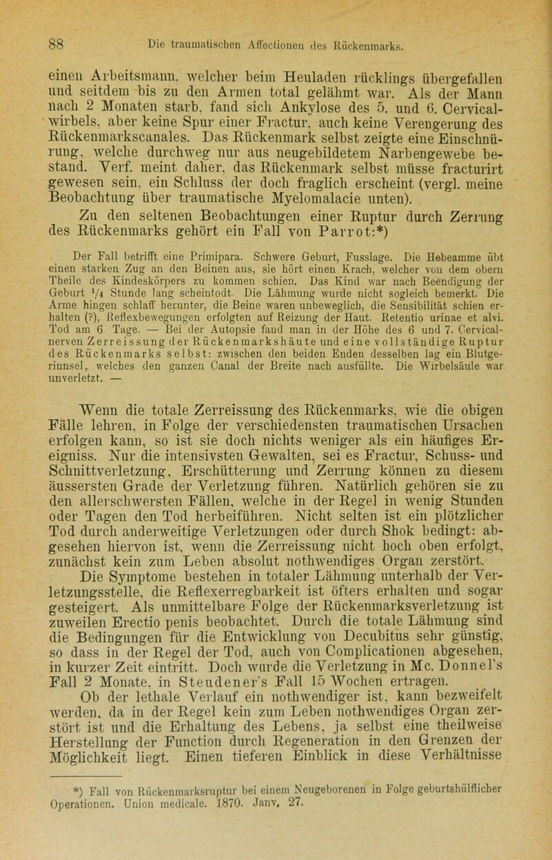 einen Arbeitsmann, welcher beim Heuladen rücklings übergefallen und seitdem bis zu den Armen total gelähmt war. Als der Mann nach 2 Monaten starb, fand sich Ankylose des 5. und 6. Cervical- wirbels. aber keine Spur einer Fractur, auch keine Verengerung des Riickenmarkscanales. Das Rückenmark selbst zeigte eine Einschnü- rung. welche durchweg nur aus neugebildetem Narbengewebe be- stand. Verf. meint daher, das Rückenmark selbst müsse fracturirt gewesen sein, ein Schluss der doch fraglich erscheint (vergl. meine Beobachtung über traumatische Myelomalacie unten). Zu den seltenen Beobachtungen einer Ruptur durch Zerrung des Rückenmarks gehört ein Fall von Parrot:*) Der Fall betrifft eine Primipara. Schwere Geburt, Fusslage. Die Hebeamme übt einen starken Zug an den Beinen aus, sie hört einen Krach, welcher von dem obern Theile des Kindeskörpers zu kommen schien. Das Kind war nach Beendigung der Geburt '/4 Stunde lang scheintodt. Die Lähmung wurde nicht sogleich bemerkt. Die Arme hingen schlaff herunter, die Beine waren unbeweglich, die Sensibilität schien er- halten (?), Reflexbewegungen erfolgten auf Reizung der Haut. Retentio urinae et alvi. Tod am 6 Tage. — Bei der Autopsie fand man in der Höhe des 6 und 7. Cervical- nerven Zerreissung der ltiickenmarkshäute und eine vollständige Ruptur des Rückenmarks selbst: zwischen den beiden Enden desselben lag ein Blutge- rinnsel, welches den ganzen Canal der Breite nach ausfüllte. Die Wirbelsäule war unverletzt. — Wenn die totale Zerreissung des Rückenmarks, wie die obigen Fälle lehren, in Folge der verschiedensten traumatischen Ursachen erfolgen kann, so ist sie doch nichts weniger als ein häufiges Er- eigniss. Nur die intensivsten Gewalten, sei es Fractur, Schuss- und Schnittverletzung. Erschütterung und Zerrung können zu diesem äussersten Grade der Verletzung führen. Natürlich gehören sie zu den allerschwersten Fällen, welche in der Regel in wenig Stunden oder Tagen den Tod herbeiführen. Nicht selten ist ein plötzlicher Tod durch anderweitige Verletzungen oder durch Shok bedingt: ab- gesehen hiervon ist, wenn die Zerreissung nicht hoch oben erfolgt, zunächst kein zum Leben absolut nothwendiges Organ zerstört. Die Symptome bestehen in totaler Lähmung unterhalb der Ver- letzungsstelle, die Reflexerregbarkeit ist öfters erhalten und sogar gesteigert. Als unmittelbare Folge der Rückenmarksverletzung ist zuweilen Erectio penis beobachtet. Durch die totale Lähmung sind die Bedingungen für die Entwicklung von Decubitus sehr günstig, so dass in der Regel der Tod, auch von Complicationen abgesehen, in kurzer Zeit eintritt. Doch wurde die Verletzung in Mc. Donnel s Fall 2 Monate, in Steudeners Fall 15 Wochen ertragen. Ob der lethale Verlauf ein nothwendiger ist, kann bezweifelt werden, da in der Regel kein zum Leben nothwendiges Organ zer- stört ist und die Erhaltung des Lebens, ja selbst eine theilweise Herstellung der Function durch Regeneration in den Grenzen der Möglichkeit liegt. Einen tieferen Einblick in diese Verhältnisse *) Fall von Rückenmarksruptur bei einem Neugeborenen in Folge geburtshilflicher Operationen. Union medicale. 1870. Janv, 27.