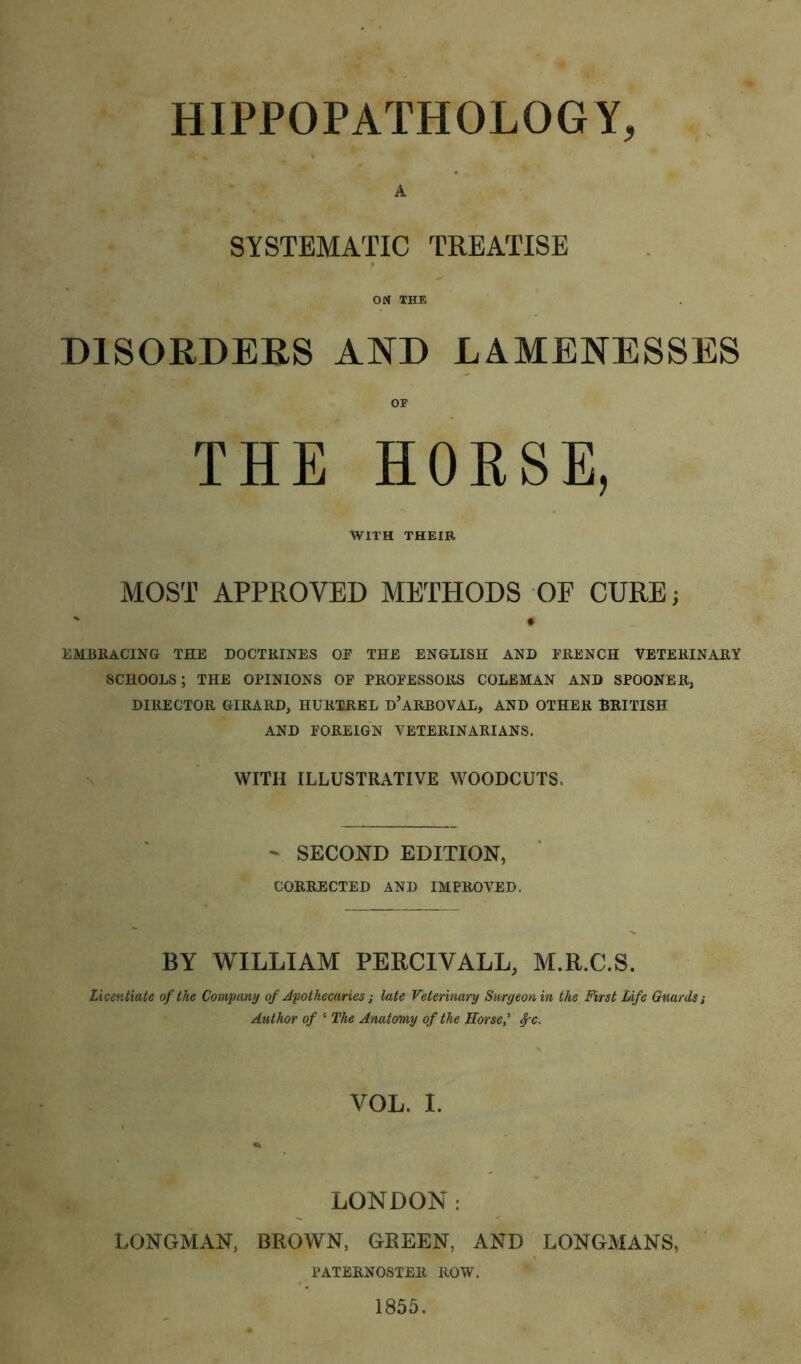 HIPPOPATHOLOGY, A SYSTEMATIC TREATISE ON THE DISORDERS AND LAMENESSES THE HORSE, WITH THEIR MOST APPROVED METHODS OF CURE; EMBRACING THE DOCTRINES OP THE ENGLISH AND FRENCH VETERINARY SCHOOLS; THE OPINIONS OF PROFESSORS COLEMAN AND SPOONER, DIRECTOR GIRARD, HURTREL d’aRBOVAL, AND OTHER BRITISH AND FOREIGN VETERINARIANS. WITH ILLUSTRATIVE WOODCUTS - SECOND EDITION, CORRECTED AND IMPROVED. BY WILLIAM PERCIVALL, M.R.C.S. Licentiate of the Company of Apothecaries; late Veterinary Surgeon in the First Life Guards; Author of ‘ The Anatomy of the Horse' VOL. I. LONDON : LONGMAN, BROWN, GREEN, AND LONGMANS, PATERNOSTER ROW. 1855.