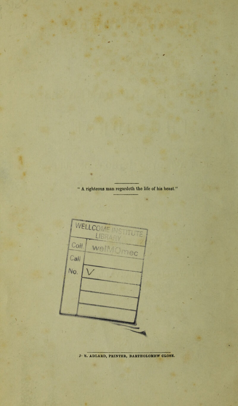 A. righteous man regardeth the life of his beast, J- E. AD LARD, PRINTER, BARTHOLOMEW CLOSE.