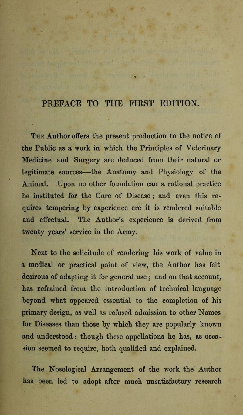 PREFACE TO THE FIRST EDITION. The Author offers the present production to the notice of the Public as a work in which the Principles of Veterinary Medicine and Surgery are deduced from their natural or legitimate sources—the Anatomy and Physiology of the Animal. Upon no other foundation can a rational practice be instituted for the Cure of Disease; and even this re- quires tempering by experience ere it is rendered suitable and effectual. The Author's experience is derived from twenty years' service in the Army. Next to the solicitude of rendering his work of value in a medical or practical point of view, the Author has felt desirous of adapting it for general use) and on that account, has refrained from the introduction of technical language beyond what appeared essential to the completion of his primary design, as well as refused admission to other Names for Diseases than those by which they are popularly known and understood: though these appellations he has, as occa- sion seemed to require, both qualified and explained. The Nosological Arrangement of the work the Author has been led to adopt after much unsatisfactory research