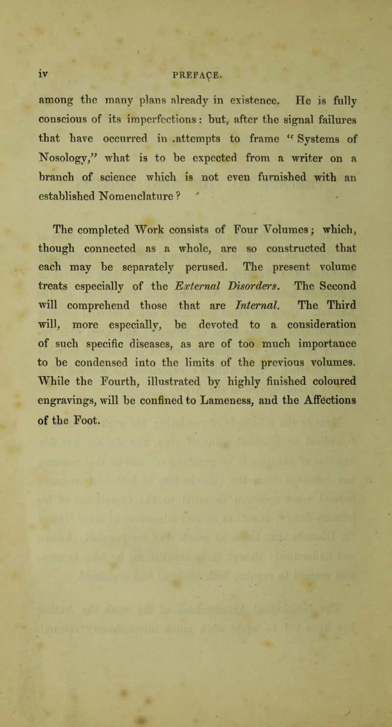 among the many plans already in existence. He is fully conscious of its imperfections: but, after the signal failures that have occurred in .attempts to frame (f Systems of Nosology,” what is to be expected from a writer on a branch of science which is not even furnished with an established Nomenclature ? ' The completed Work consists of Four Volumes; which, though connected as a whole, are so constructed that each may be separately perused. The present volume treats especially of the External Disorders. The Second will comprehend those that are Internal. The Third will, more especially, be devoted to a consideration of such specific diseases, as are of too much importance to be condensed into the limits of the previous volumes. While the Fourth, illustrated by highly finished coloured engravings, will be confined to Lameness, and the Affections of the Foot.