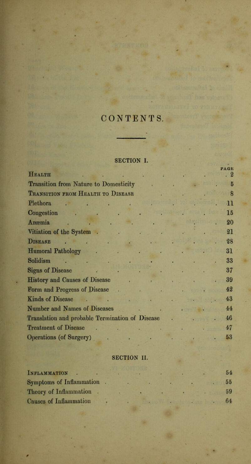 CONTENTS. SECTION I. PAGE Health ...... . 2 Transition from Nature to Domesticity 5 Transition prom Health to Disease 8 Plethora ...... . 11 Congestion ...... 15 Anaemia ..... . 20 Vitiation of the System ..... 21 Disease ...... . 28 Humoral Pathology ..... 31 Solidism ...... . 33 Signs of Disease ..... 37 History and Causes of Disease . 39 Form and Progress of Disease .... 42 Kinds of Disease ..... 43 Number and Names of Diseases 44 Translation and probable Termination of Disease . 46 Treatment of Disease ..... 47 Operations (of Surgery) .... . 53 SECTION II. Inflammation ..... 54 Symptoms of Inflammation .... 55 Theory of Inflammation ..... 59 Causes of Inflammation .... 64