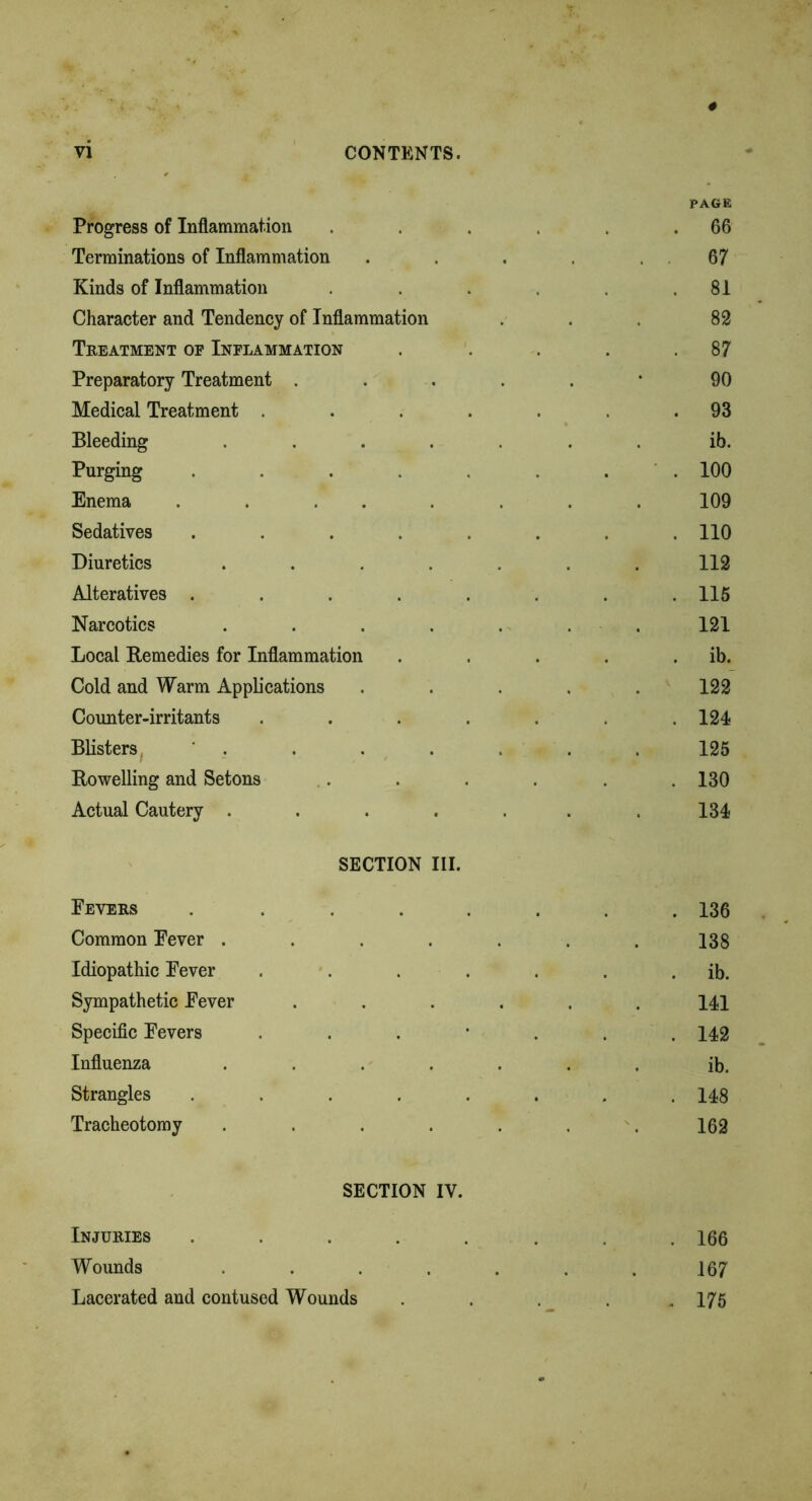 Progress of Inflammation .... PAGE . 66 Terminations of Inflammation .... 67 Kinds of Inflammation .... . 81 Character and Tendency of Inflammation 82 Treatment of Inflammation 87 Preparatory Treatment ..... 90 Medical Treatment ..... . 93 Bleeding ...... ib. Purging ...... . 100 Enema ....... 109 Sedatives ...... . 110 Diuretics ...... 112 Alteratives ...... . 115 Narcotics ...... 121 Local Remedies for Inflammation . ib. Cold and Warm Applications .... 122 Counter-irritants ..... . 124 Blisters ' . 125 Rowelling and Setons .... . 130 Actual Cautery ...... 134 SECTION III. Fevers ...... . 136 Common Fever ...... 138 Idiopathic Fever ..... ib. Sympathetic Fever ..... 141 Specific Fevers . . 142 Influenza ...... ib. Strangles ...... . 148 Tracheotomy ...... 162 SECTION IV. Injuries ...... . 166 Wounds ...... 167 Lacerated and contused Wounds . 175