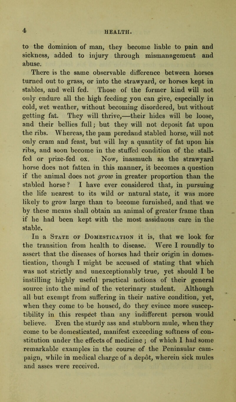 to the dominion of man, they become liable to pain and sickness, added to injury through mismanagement and abuse. There is the same observable difference between horses turned out to grass, or into the strawyard, or horses kept in stables, and well fed. Those of the former kind will not only endure all the high feeding you can give, especially in cold, wet weather, without becoming disordered, but without getting fat. They will thrive,—their hides will be loose, and their bellies full; but they will not deposit fat upon the ribs. Whereas, the pam peredand stabled horse, will not only cram and feast, but will lay a quantity of fat upon his ribs, and soon become in the stuffed condition of the stall- fed or prize-fed ox. Now, inasmuch as the strawyard horse does not fatten in this manner, it becomes a question if the animal does not grow in greater proportion than the stabled horse ? I have ever considered that, in pursuing the life nearest to its wild or natural state, it was more likely to grow large than to become furnished, and that we by these means shall obtain an animal of greater frame than if he had been kept with the most assiduous care in the stable. In a State of Domestication it is, that we look for the transition from health to disease. Were I roundly to assert that the diseases of horses had their origin in domes- tication, though I might be accused of stating that which was not strictly and unexceptionably true, yet should I be instilling highly useful practical notions of their general source into the mind of the veterinary student. Although all but exempt from suffering in their native condition, yet, when they come to be housed, do they evince more suscep- tibility in this respdct than any indifferent person would believe. Even the sturdy ass and stubborn mule, when they come to be domesticated, manifest exceeding softness of con- stitution under the effects of medicine ; of which I had some remarkable examples in the course of the Peninsular cam- paign, while in medical charge of a depot, wherein sick mules and asses were received.