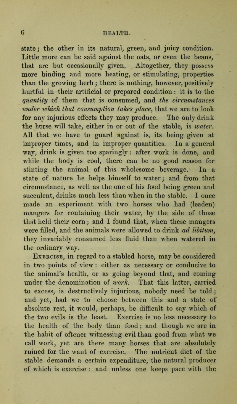 state; the other in its natural, green, and juicy condition. Little more can be said against the oats, or even the beans, that are but occasionally given. Altogether, they possess more binding and more heating, or stimulating, properties than the growing herb; there is nothing, however, positively hurtful in their artificial or prepared condition : it is to the quantity of them that is consumed, and the circumstances under which that consumption takes place, that we are to look for any injurious effects they may produce. The only drink the horse will take, either in or out of the stable, is water. All that we have to guard against is, its being given at improper times, and in improper quantities. In a general way, drink is given too sparingly: after work is done, and while the body is cool, there can be no good reason for stinting the animal of this wholesome beverage. In a state of nature he helps himself to water; and from that circumstance, as well as the one of his food being green and succulent, drinks much less than when in the stable. I once made an experiment with two horses who had (leaden) mangers for containing their water, by the side of those that held their corn; and I found that, when these mangers were filled, and the animals were allowed to drink ad libitum, they invariably consumed less fluid than when watered in the ordinary way. Exercise, in regard to a stabled horse, may be considered in two points of view : either as necessary or conducive to the animal's health, or as going beyond that, and coming under the denomination of work. That this latter, carried to excess, is destructively injurious, nobody need be told; and yet, had we to choose between this and a state of absolute rest, it would, perhaps, be difficult to say which of the two evils is the least. Exercise is no less necessary to the health of the body than food; and though we are in the habit of ofteuer witnessing evil than good from what we call work, yet are there many horses that are absolutely ruined for the want of exercise. The nutrient diet of the stable demands a certain expenditure, the natural producer of which is exercise : and unless one keeps pace with the