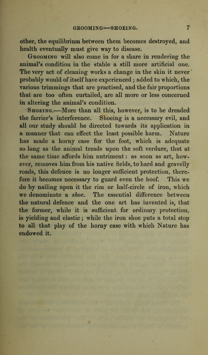other, the equilibrium between them becomes destroyed, and health eventually must give way to disease. Grooming will also come in for a share in rendering the animal's condition in the stable a still more artificial one. The very act of cleaning works a change in the skin it never probably would of itself have experienced; added to which, the various trimmings that are practised, and the fair proportions that are too often curtailed, are all more or less concerned in altering the animal's condition. Shoeing.—More than all this, however, is to be dreaded the farrier's interference. Shoeing is a necessary evil, and all our study should be directed towards its application in a manner that can effect the least possible harm. Nature has made a horny case for the foot, which is adequate so long as the animal treads upon the soft verdure, that at the same time affords him nutriment: as soon as art, how- ever, removes him from his native fields, to hard and gravelly roads, this defence is no longer sufficient protection, there- fore it becomes necessary to guard even the hoof. This we do by nailing upon it the rim or half-circle of iron, which we denominate a shoe. The essential difference between the natural defence and the one art has invented is, that the former, while it is sufficient for ordinary protection, is yielding and elastic; while the iron shoe puts a total stop to all that play of the horny case with which Nature has endowed it.