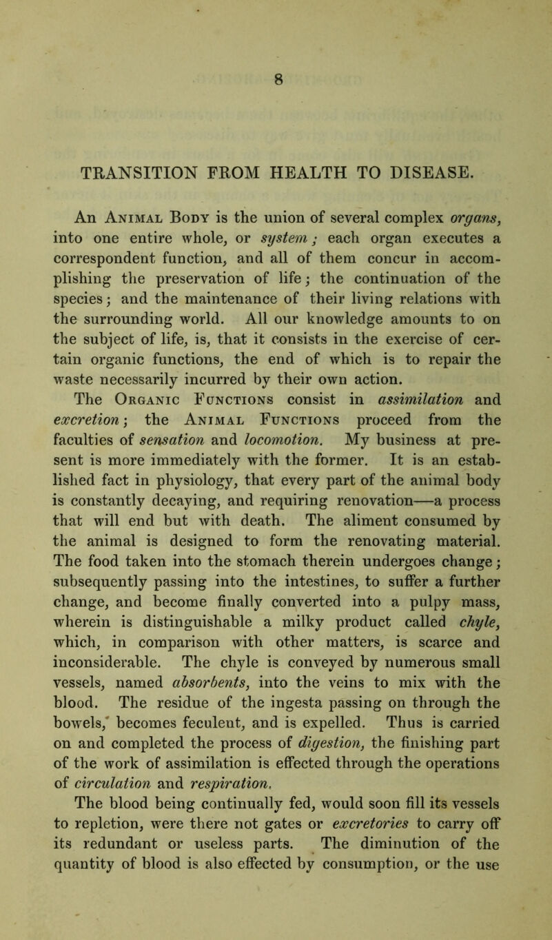 TRANSITION FROM HEALTH TO DISEASE. An Animal Body is the union of several complex organs, into one entire whole, or system; each organ executes a correspondent function, and all of them concur in accom- plishing the preservation of life; the continuation of the species; and the maintenance of their living relations with the surrounding world. All our knowledge amounts to on the subject of life, is, that it consists in the exercise of cer- tain organic functions, the end of which is to repair the waste necessarily incurred by their own action. The Organic Functions consist in assimilation and excretion; the Animal Functions proceed from the faculties of sensation and locomotion. My business at pre- sent is more immediately with the former. It is an estab- lished fact in physiology, that every part of the animal body is constantly decaying, and requiring renovation—a process that will end but with death. The aliment consumed by the animal is designed to form the renovating material. The food taken into the stomach therein undergoes change; subsequently passing into the intestines, to suffer a further change, and become finally converted into a pulpy mass, wherein is distinguishable a milky product called chyle, which, in comparison with other matters, is scarce and inconsiderable. The chyle is conveyed by numerous small vessels, named absorbents, into the veins to mix with the blood. The residue of the ingesta passing on through the bowels,' becomes feculent, and is expelled. Thus is carried on and completed the process of digestion, the finishing part of the work of assimilation is effected through the operations of circulation and respiration. The blood being continually fed, would soon fill its vessels to repletion, were there not gates or excretories to carry off its redundant or useless parts. The diminution of the quantity of blood is also effected by consumption, or the use