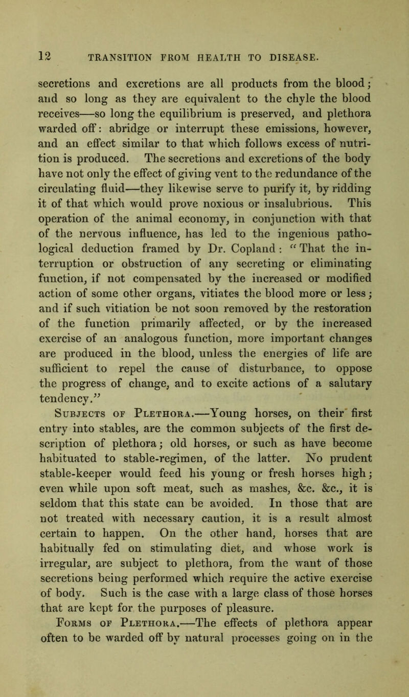 secretions and excretions are all products from the blood; and so long as they are equivalent to the chyle the blood receives—so long the equilibrium is preserved, and plethora warded off: abridge or interrupt these emissions, however, and an effect similar to that which follows excess of nutri- tion is produced. The secretions and excretions of the body have not only the effect of giving vent to the redundance of the circulating fluid—they likewise serve to purify it, by ridding it of that which would prove noxious or insalubrious. This operation of the animal economy, in conjunction with that of the nervous influence, has led to the ingenious patho- logical deduction framed by Dr. Copland : “ That the in- terruption or obstruction of any secreting or eliminating function, if not compensated by the increased or modified action of some other organs, vitiates the blood more or less; and if such vitiation be not soon removed by the restoration of the function primarily affected, or by the increased exercise of an analogous function, more important changes are produced in the blood, unless the energies of life are sufficient to repel the cause of disturbance, to oppose the progress of change, and to excite actions of a salutary tendency.” Subjects of Plethora.—Young horses, on their first entry into stables, are the common subjects of the first de- scription of plethora; old horses, or such as have become habituated to stable-regimen, of the latter. No prudent stable-keeper would feed his young or fresh horses high; even while upon soft meat, such as mashes, &c. &c., it is seldom that this state can be avoided. In those that are not treated with necessary caution, it is a result almost certain to happen. On the other hand, horses that are habitually fed on stimulating diet, and whose work is irregular, are subject to plethora, from the want of those secretions being performed which require the active exercise of body. Such is the case with a large class of those horses that are kept for the purposes of pleasure. Forms of Plethora.—The effects of plethora appear often to be warded off by natural processes going on in the