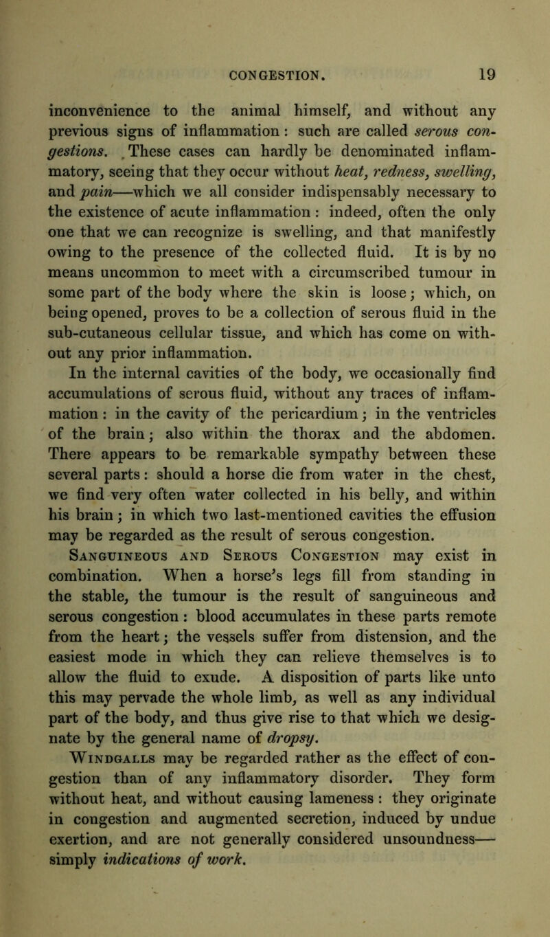 inconvenience to the animal himself, and without any previous signs of inflammation: such are called serous con- gestions. . These cases can hardly be denominated inflam- matory, seeing that they occur without heat, redness} swelling, and pain—which we all consider indispensably necessary to the existence of acute inflammation : indeed, often the only one that we can recognize is swelling, and that manifestly owing to the presence of the collected fluid. It is by no means uncommon to meet with a circumscribed tumour in some part of the body where the skin is loose; which, on being opened, proves to be a collection of serous fluid in the sub-cutaneous cellular tissue, and which has come on with- out any prior inflammation. In the internal cavities of the body, we occasionally find accumulations of serous fluid, without any traces of inflam- mation : in the cavity of the pericardium; in the ventricles of the brain; also within the thorax and the abdomen. There appears to be remarkable sympathy between these several parts: should a horse die from water in the chest, we find very often water collected in his belly, and within his brain; in which two last-mentioned cavities the effusion may be regarded as the result of serous congestion. Sanguineous and Serous Congestion may exist in combination. When a horse's legs fill from standing in the stable, the tumour is the result of sanguineous and serous congestion: blood accumulates in these parts remote from the heart; the vessels suffer from distension, and the easiest mode in which they can relieve themselves is to allow the fluid to exude. A disposition of parts like unto this may pervade the whole limb, as well as any individual part of the body, and thus give rise to that which we desig- nate by the general name of dropsy. Windgalls may be regarded rather as the effect of con- gestion than of any inflammatory disorder. They form without heat, and without causing lameness : they originate in congestion and augmented secretion, induced by undue exertion, and are not generally considered unsoundness— simply indications of work.