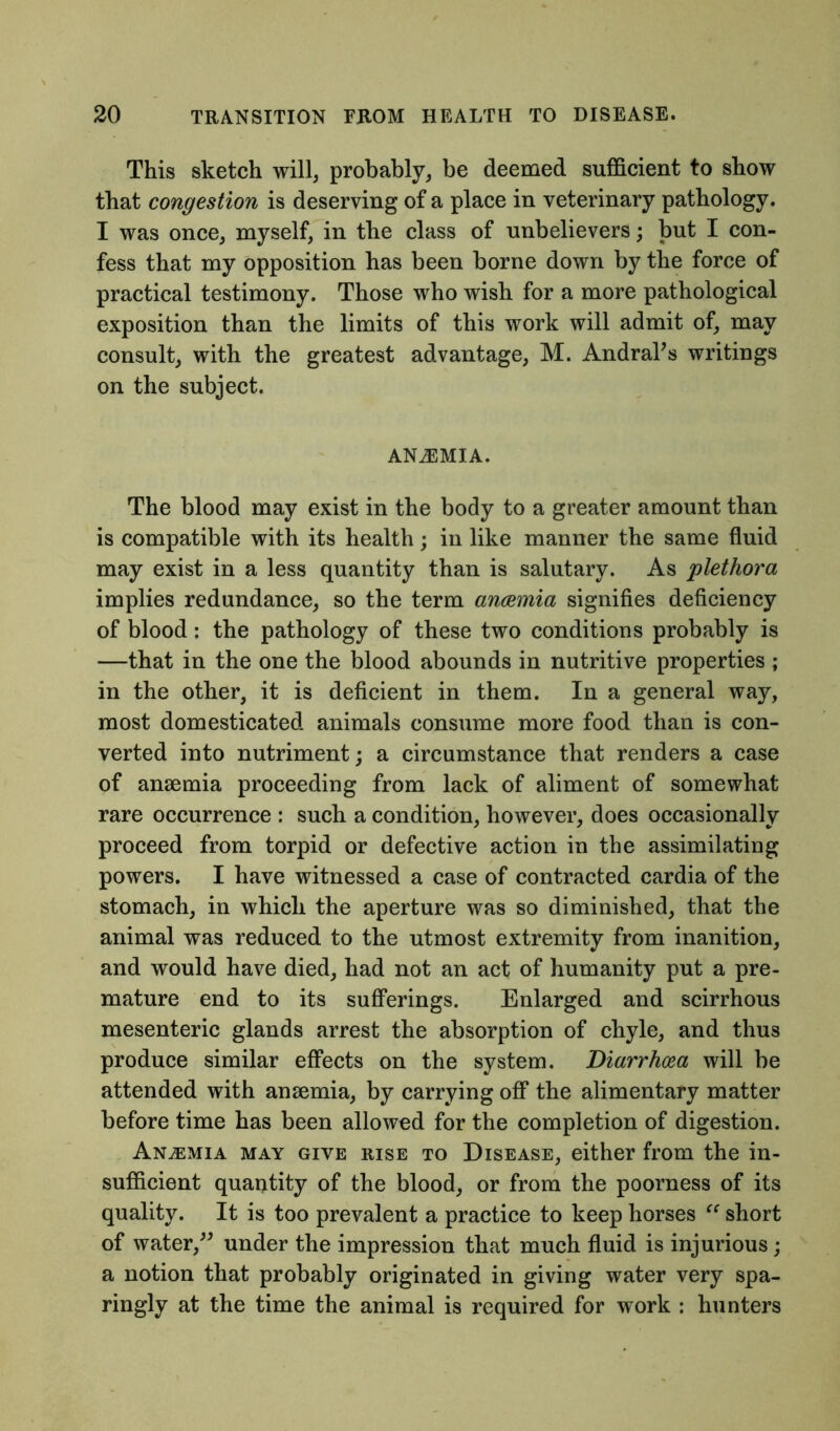 This sketch will, probably, be deemed sufficient to show that congestion is deserving of a place in veterinary pathology. I was once, myself, in the class of unbelievers; but I con- fess that my opposition has been borne down by the force of practical testimony. Those who wish for a more pathological exposition than the limits of this work will admit of, may consult, with the greatest advantage, M. Andraks writings on the subject. ANiEMIA. The blood may exist in the body to a greater amount than is compatible with its health; in like manner the same fluid may exist in a less quantity than is salutary. As plethora implies redundance, so the term ancemia signifies deficiency of blood: the pathology of these two conditions probably is —that in the one the blood abounds in nutritive properties ; in the other, it is deficient in them. In a general way, most domesticated animals consume more food than is con- verted into nutriment; a circumstance that renders a case of ansemia proceeding from lack of aliment of somewhat rare occurrence : such a condition, however, does occasionally proceed from torpid or defective action in the assimilating powers. I have witnessed a case of contracted cardia of the stomach, in which the aperture was so diminished, that the animal was reduced to the utmost extremity from inanition, and would have died, had not an act of humanity put a pre- mature end to its sufferings. Enlarged and scirrhous mesenteric glands arrest the absorption of chyle, and thus produce similar effects on the system. Diarrhoea will be attended with ansemia, by carrying off the alimentary matter before time has been allowed for the completion of digestion. Anaemia may give rise to Disease, either from the in- sufficient quantity of the blood, or from the poorness of its quality. It is too prevalent a practice to keep horses “ short of water,” under the impression that much fluid is injurious; a notion that probably originated in giving water very spa- ringly at the time the animal is required for work : hunters