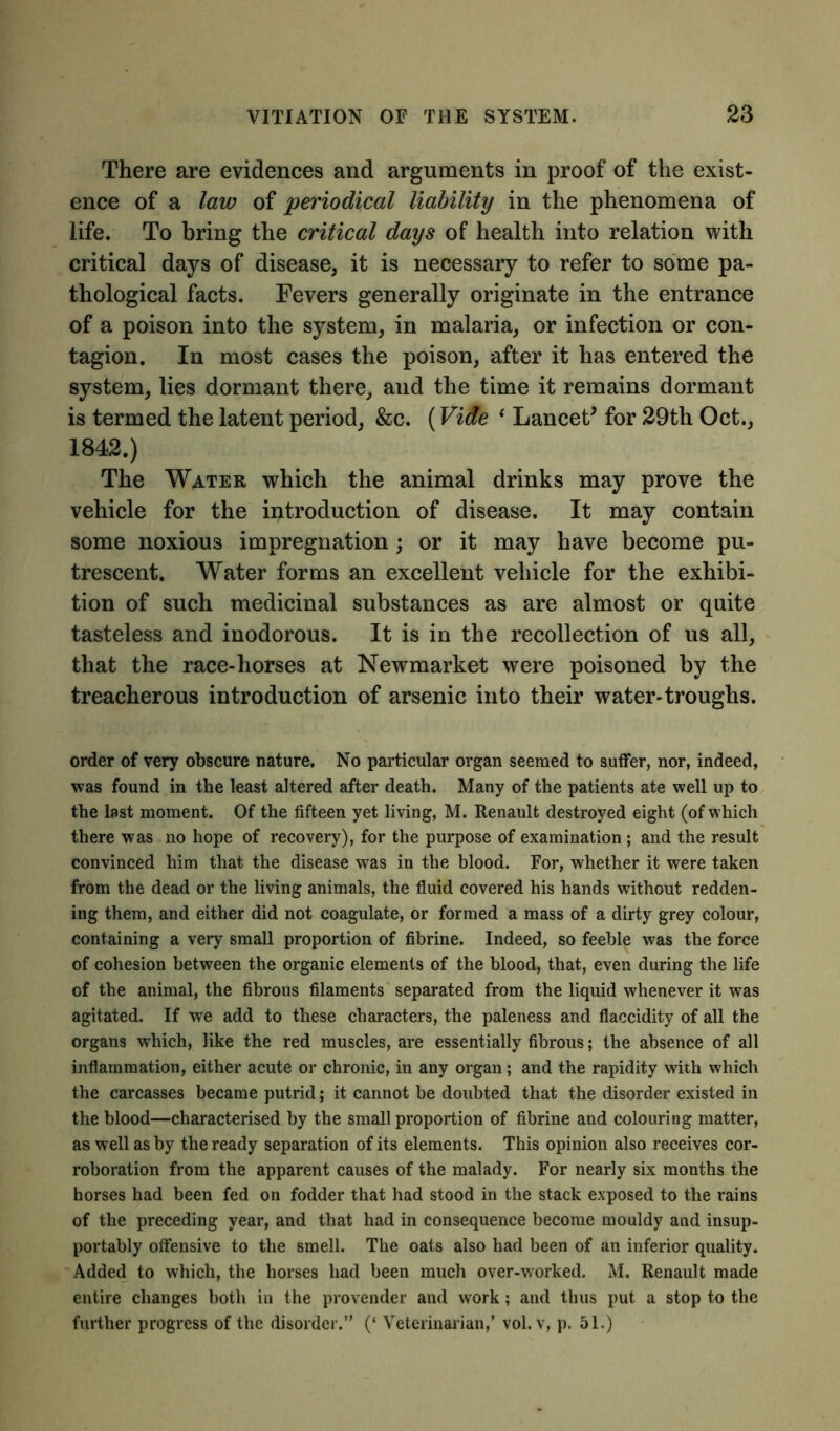 There are evidences and arguments in proof of the exist- ence of a law of 'periodical liability in the phenomena of life. To bring the critical days of health into relation with critical days of disease, it is necessary to refer to some pa- thological facts. Fevers generally originate in the entrance of a poison into the system, in malaria, or infection or con- tagion. In most cases the poison, after it has entered the system, lies dormant there, and the time it remains dormant is termed the latent period, &c. (Vide ‘ Lancet* for 29th Oct., 1842.) The Water which the animal drinks may prove the vehicle for the introduction of disease. It may contain some noxious impregnation ; or it may have become pu- trescent. Water forms an excellent vehicle for the exhibi- tion of such medicinal substances as are almost or quite tasteless and inodorous. It is in the recollection of us all, that the race-horses at Newmarket were poisoned by the treacherous introduction of arsenic into their water-troughs. order of very obscure nature. No particular organ seemed to suffer, nor, indeed, was found in the least altered after death. Many of the patients ate well up to the last moment. Of the fifteen yet living, M. Renault destroyed eight (of which there was no hope of recovery), for the purpose of examination ; and the result convinced him that the disease was in the blood. For, whether it were taken from the dead or the living animals, the fluid covered his hands without redden- ing them, and either did not coagulate, or formed a mass of a dirty grey colour, containing a very small proportion of fibrine. Indeed, so feeble was the force of cohesion between the organic elements of the blood, that, even during the life of the animal, the fibrous filaments separated from the liquid whenever it was agitated. If we add to these characters, the paleness and flaccidity of all the organs which, like the red muscles, are essentially fibrous; the absence of all inflammation, either acute or chronic, in any organ; and the rapidity with which the carcasses became putrid; it cannot be doubted that the disorder existed in the blood—characterised by the small proportion of fibrine and colouring matter, as well as by the ready separation of its elements. This opinion also receives cor- roboration from the apparent causes of the malady. For nearly six months the horses had been fed on fodder that had stood in the stack exposed to the rains of the preceding year, and that had in consequence become mouldy and insup- portably offensive to the smell. The oats also had been of an inferior quality. Added to which, the horses had been much over-worked. M. Renault made entire changes both in the provender and work; and thus put a stop to the further progress of the disorder.” (‘ Veterinarian,' vol. v, p. 51.)