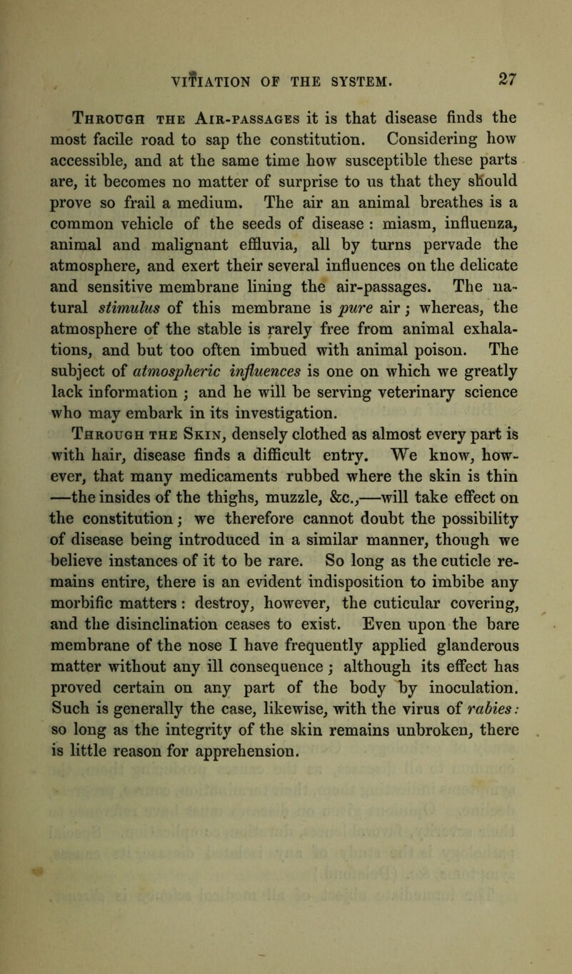 Through the Air-passages it is that disease finds the most facile road to sap the constitution. Considering how accessible, and at the same time how susceptible these parts are, it becomes no matter of surprise to us that they should prove so frail a medium. The air an animal breathes is a common vehicle of the seeds of disease : miasm, influenza, animal and malignant effluvia, all by turns pervade the atmosphere, and exert their several influences on the delicate and sensitive membrane lining the air-passages. The na- tural stimulus of this membrane is pure air; whereas, the atmosphere of the stable is rarely free from animal exhala- tions, and but too often imbued with animal poison. The subject of atmospheric influences is one on which we greatly lack information ; and he will be serving veterinary science who may embark in its investigation. Through the Skin, densely clothed as almost every part is with hair, disease finds a difficult entry. We know, how- ever, that many medicaments rubbed where the skin is thin —the insides of the thighs, muzzle, &c.,—will take effect on the constitution; we therefore cannot doubt the possibility of disease being introduced in a similar manner, though we believe instances of it to be rare. So long as the cuticle re- mains entire, there is an evident indisposition to imbibe any morbific matters: destroy, however, the cuticular covering, and the disinclination ceases to exist. Even upon the bare membrane of the nose I have frequently applied glanderous matter without any ill consequence; although its effect has proved certain on any part of the body by inoculation. Such is generally the case, likewise, with the virus of rabies: so long as the integrity of the skin remains unbroken, there is little reason for apprehension.