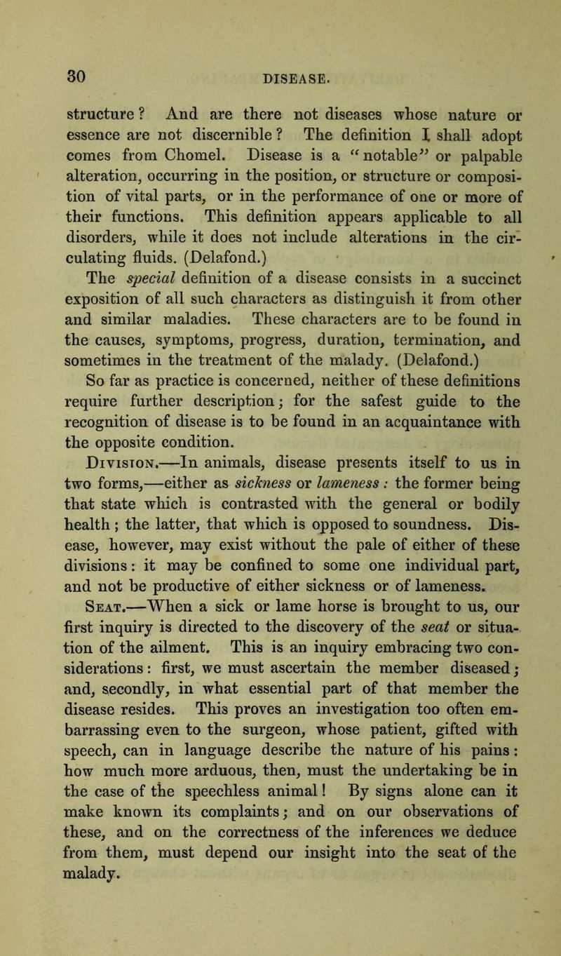 structure ? And are there not diseases whose nature or essence are not discernible ? The definition X shall adopt comes from Chomel. Disease is a “notable” or palpable alteration, occurring in the position, or structure or composi- tion of vital parts, or in the performance of one or more of their functions. This definition appears applicable to all disorders, while it does not include alterations in the cir- culating fluids. (Delafond.) The special definition of a disease consists in a succinct exposition of all such characters as distinguish it from other and similar maladies. These characters are to be found in the causes, symptoms, progress, duration, termination, and sometimes in the treatment of the malady. (Delafond.) So far as practice is concerned, neither of these definitions require further description; for the safest guide to the recognition of disease is to be found in an acquaintance with the opposite condition. Division.—In animals, disease presents itself to us in two forms,—either as sickness or lameness : the former being that state which is contrasted with the general or bodily health ; the latter, that which is opposed to soundness. Dis- ease, however, may exist without the pale of either of these divisions: it may be confined to some one individual part, and not be productive of either sickness or of lameness. Seat.—When a sick or lame horse is brought to us, our first inquiry is directed to the discovery of the seat or situa- tion of the ailment. This is an inquiry embracing two con- siderations : first, we must ascertain the member diseased ; and, secondly, in what essential part of that member the disease resides. This proves an investigation too often em- barrassing even to the surgeon, whose patient, gifted with speech, can in language describe the nature of his pains: how much more arduous, then, must the undertaking be in the case of the speechless animal! By signs alone can it make known its complaints; and on our observations of these, and on the correctness of the inferences we deduce from them, must depend our insight into the seat of the malady.