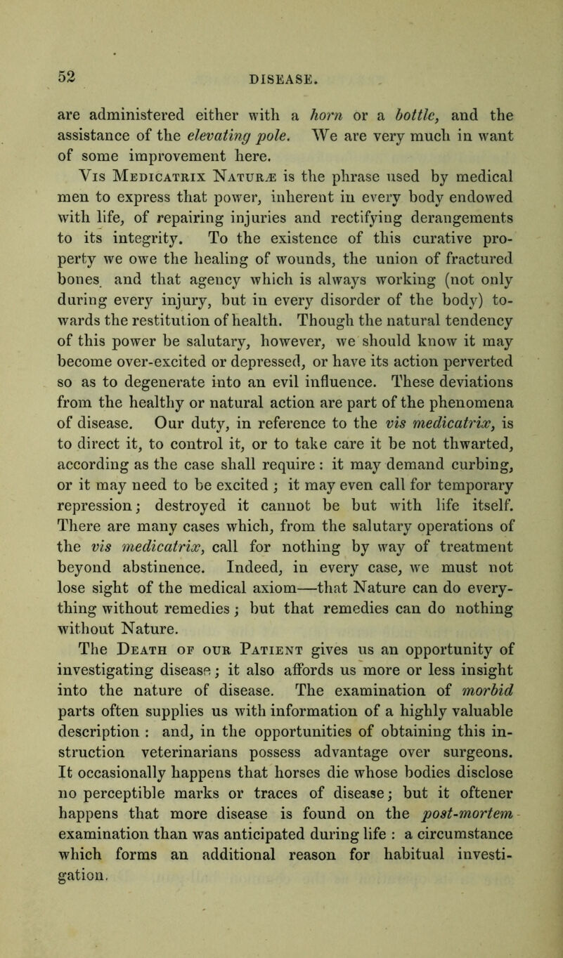 are administered either with a horn or a bottle, and the assistance of the elevating pole. We are very much in want of some improvement here. Vis Medicatrix Naturae is the phrase used by medical men to express that power, inherent in every body endowed with life, of repairing injuries and rectifying derangements to its integrity. To the existence of this curative pro- perty we owe the healing of wounds, the union of fractured bones and that agency which is always working (not only during every injury, but in every disorder of the body) to- wards the restitut ion of health. Though the natural tendency of this power be salutary, however, we should know it may become over-excited or depressed, or have its action perverted so as to degenerate into an evil influence. These deviations from the healthy or natural action are part of the phenomena of disease. Our duty, in reference to the vis medicatrix, is to direct it, to control it, or to take care it be not thwarted, according as the case shall require: it may demand curbing, or it may need to be excited ; it may even call for temporary repression; destroyed it cannot be but with life itself. There are many cases which, from the salutary operations of the vis medicatrix, call for nothing by way of treatment beyond abstinence. Indeed, in every case, we must not lose sight of the medical axiom—that Nature can do every- thing without remedies; but that remedies can do nothing without Nature. The Death of our Patient gives us an opportunity of investigating disease; it also affords us more or less insight into the nature of disease. The examination of morbid parts often supplies us with information of a highly valuable description : and, in the opportunities of obtaining this in- struction veterinarians possess advantage over surgeons. It occasionally happens that horses die whose bodies disclose no perceptible marks or traces of disease; but it oftener happens that more disease is found on the post-mortem examination than was anticipated during life : a circumstance which forms an additional reason for habitual investi- gation.