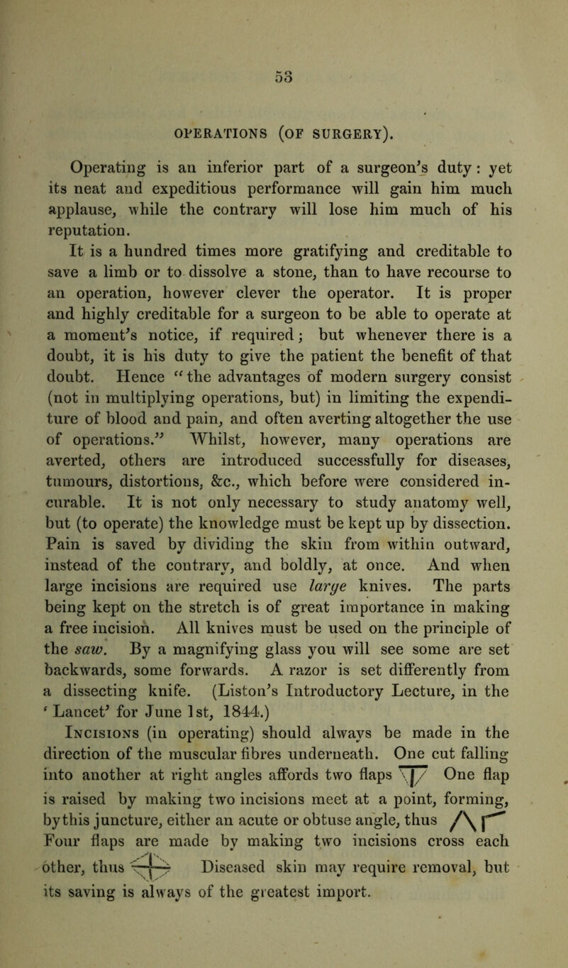 OPERATIONS (OF SURGERY). Operating is an inferior part of a surgeon's duty: yet its neat and expeditious performance will gain him much applause, while the contrary will lose him much of his reputation. It is a hundred times more gratifying and creditable to save a limb or to dissolve a stone, than to have recourse to an operation, however clever the operator. It is proper and highly creditable for a surgeon to be able to operate at a moment's notice, if required; but whenever there is a doubt, it is his duty to give the patient the benefit of that doubt. Hence “ the advantages of modern surgery consist (not in multiplying operations, but) in limiting the expendi- ture of blood and pain, and often averting altogether the use of operations. Whilst, however, many operations are averted, others are introduced successfully for diseases, tumours, distortions. &c., which before were considered in- curable. It is not only necessary to study anatomy well, but (to operate) the knowledge must be kept up by dissection. Pain is saved by dividing the skin from within outward, instead of the contrary, and boldly, at once. And when large incisions are required use large knives. The parts being kept on the stretch is of great importance in making a free incision. All knives must be used on the principle of the saw. By a magnifying glass you will see some are set backwards, some forwards. A razor is set differently from a dissecting knife. (Liston's Introductory Lecture, in the ' Lancet' for June 1st, 1844.) Incisions (in operating) should always be made in the direction of the muscular fibres underneath. One cut falling into another at right angles affords two flaps \J/ One flap is raised by making two incisions meet at a point, forming, by this juncture, either an acute or obtuse angle, thus /\r Four flaps are made by making two incisions cross each other, thus Diseased skin may require removal, but its saving is always of the greatest import.