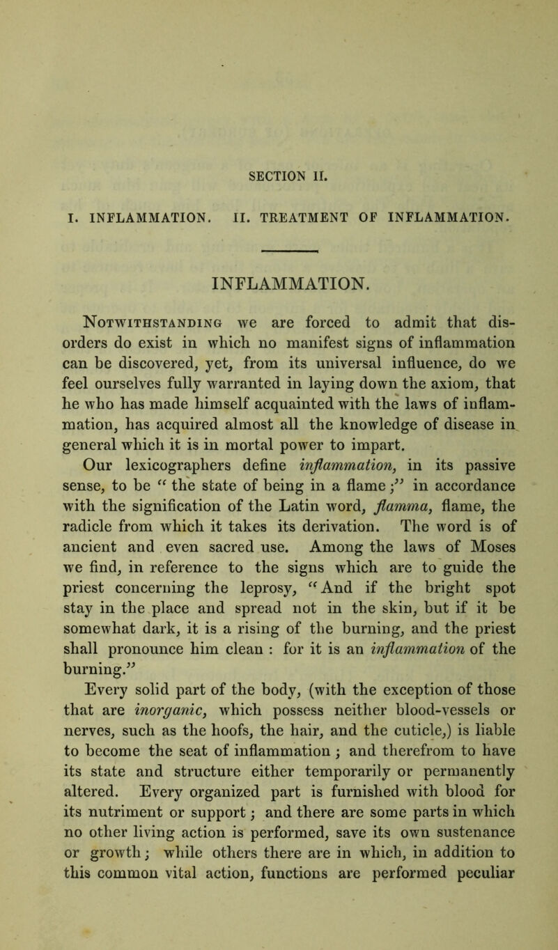 I. INFLAMMATION. II. TREATMENT OF INFLAMMATION. INFLAMMATION. Notwithstanding we are forced to admit that dis- orders do exist in which no manifest signs of inflammation can be discovered, yet, from its universal influence, do we feel ourselves fully warranted in laying down the axiom, that he who has made himself acquainted with the laws of inflam- mation, has acquired almost all the knowledge of disease in general which it is in mortal power to impart. Our lexicographers define inflammation, in its passive sense, to be “ the state of being in a flamein accordance with the signification of the Latin word, flamma, flame, the radicle from which it takes its derivation. The word is of ancient and even sacred use. Among the laws of Moses we find, in reference to the signs which are to guide the priest concerning the leprosy, “And if the bright spot stay in the place and spread not in the skin, but if it be somewhat dark, it is a rising of the burning, and the priest shall pronounce him clean : for it is an inflammation of the burning.” Every solid part of the body, (with the exception of those that are inorganic, which possess neither blood-vessels or nerves, such as the hoofs, the hair, and the cuticle,) is liable to become the seat of inflammation; and therefrom to have its state and structure either temporarily or permanently altered. Every organized part is furnished with blood for its nutriment or support; and there are some parts in which no other living action is performed, save its own sustenance or growth; while others there are in which, in addition to this common vital action, functions are performed peculiar