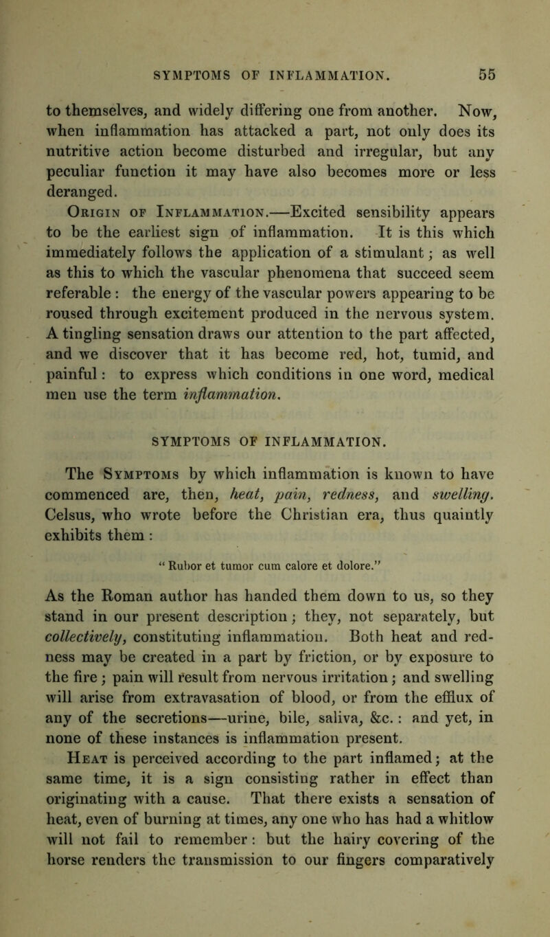 to themselves, and widely differing one from another. Now, when inflammation has attacked a part, not only does its nutritive action become disturbed and irregular, but any peculiar function it may have also becomes more or less deranged. Origin of Inflammation.—Excited sensibility appears to be the earliest sign of inflammation. It is this which immediately follows the application of a stimulant; as well as this to which the vascular phenomena that succeed seem referable : the energy of the vascular powers appearing to be roused through excitement produced in the nervous system. A tingling sensation draws our attention to the part affected, and we discover that it has become red, hot, tumid, and painful: to express which conditions in one word, medical men use the term inflammation. SYMPTOMS OF INFLAMMATION. The Symptoms by which inflammation is known to have commenced are, then, heat, pain, redness, and swelling. Celsus, who wrote before the Christian era, thus quaintly exhibits them : “ Rubor et tumor cum calore et dolore.” As the Roman author has handed them down to us, so they stand in our present description; they, not separately, but collectively, constituting inflammation. Both heat and red- ness may be created in a part by friction, or by exposure to the fire ; pain will result from nervous irritation; and swelling will arise from extravasation of blood, or from the efflux of any of the secretions—urine, bile, saliva, &c.: and yet, in none of these instances is inflammation present. Heat is perceived according to the part inflamed; at the same time, it is a sign consisting rather in effect than originating with a cause. That there exists a sensation of heat, even of burning at times, any one who has had a whitlow will not fail to remember: but the hairy covering of the horse renders the transmission to our fingers comparatively